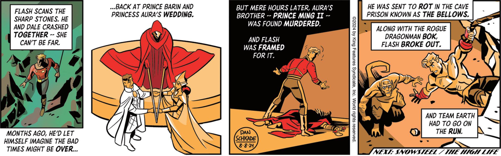 Elbow OCR: FLASH SCANS THE SHARP STONES. HE AND DALE CRASHED TOGETHER -- SHE CAN'T BE FAR. ...BACK AT PRINCE BARIN AND PRINCESS AURA'S WEDDING. BUT MERE HOURS LATERAURA'S BROTHER -- PRINCE MING II -- WAS FOUND MURDERED. AND FLASH WAS FRAMED FOR IT. MONTHS AGOHE'D LET HIMSELF IMAGINE THE BAD TIMES MIGHT BE OVER... DAN SCHKADE 8-8-24 HE WAS SENT TO ROT IN THE CAVE PRISON KNOWN AS THE BELLOWS. ALONG WITH THE ROGUE DRAGONMAN BOKFLASH BROKE OUT. ©2024 by King Features SyndicateInc. World rights reserved. AND TEAM EARTH HAD TO GO ON THE RUN. NEXT: SNOWSTEEL / THE HIGH LIFE FLASH SCANS THE SHARP STONES . HE AND DALE CRASHED TOGETHER -- SHE CAN'T BE FAR . ... BACK AT PRINCE BARIN AND PRINCESS AURA'S WEDDING . BUT MERE HOURS LATERAURA'S BROTHER -- PRINCE MING II -- WAS FOUND MURDERED . AND FLASH WAS FRAMED FOR IT . MONTHS AGOHE'D LET HIMSELF IMAGINE THE BAD TIMES MIGHT BE OVER ... DAN SCHKADE 8-8-24 HE WAS SENT TO ROT IN THE CAVE PRISON KNOWN AS THE BELLOWS . ALONG WITH THE ROGUE DRAGONMAN BOKFLASH BROKE OUT . © 2024 by King Features SyndicateInc. World rights reserved . AND TEAM EARTH HAD TO GO ON THE RUN . NEXT : SNOWSTEEL / THE HIGH LIFE