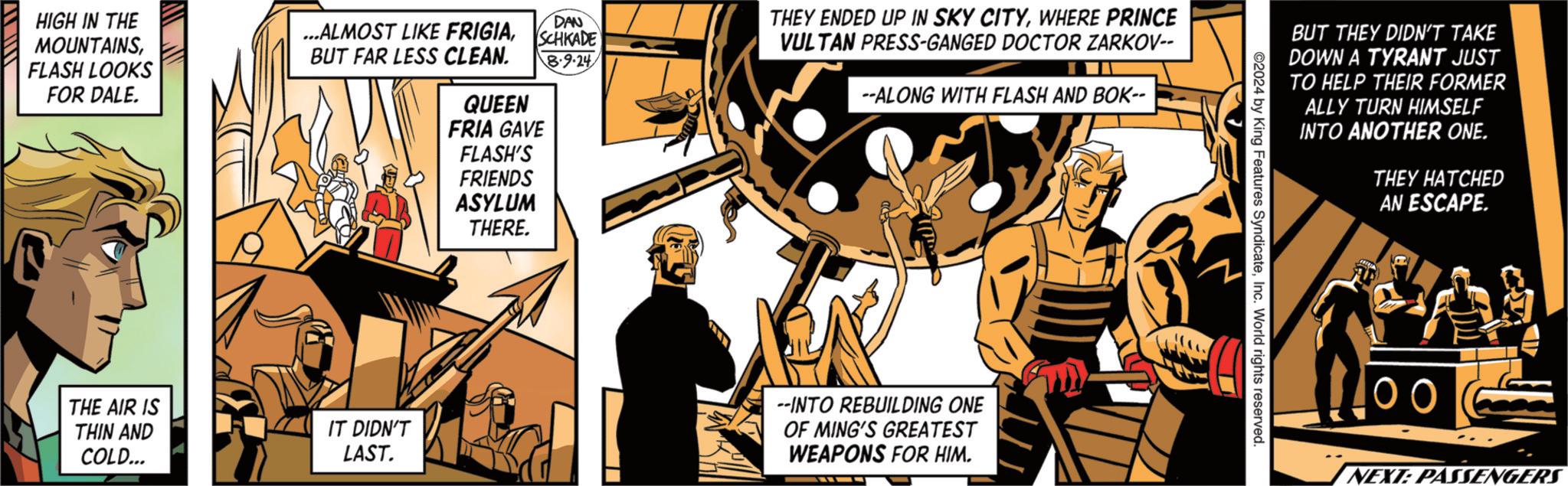 Event OCR: DAN THEY ENDED UP IN SKY CITYWHERE PRINCE VULTAN PRESS-GANGED DOCTOR ZARKOV-- HIGH IN THE MOUNTAINSFLASH LOOKS FOR DALE. ...ALMOST LIKE FRIGIASCHKADE BUT FAR LESS CLEAN. QUEEN B-9-24 FRIA GAVE FLASH'S FRIENDS ASYLUM THERE. --ALONG WITH FLASH AND BOK-- THE AIR IS THIN AND COLD... IT DIDN'T LAST. --INTO REBUILDING ONE OF MING'S GREATEST WEAPONS FOR HIM. BUT THEY DIDN'T TAKE DOWN A TYRANT JUST TO HELP THEIR FORMER ALLY TURN HIMSELF INTO ANOTHER ONE. 2024 by King Features SyndicateInc. World rights reserved. THEY HATCHED AN ESCAPE. 100 NEXT: PASSENGERS DAN THEY ENDED UP IN SKY CITYWHERE PRINCE VULTAN PRESS - GANGED DOCTOR ZARKOV-- HIGH IN THE MOUNTAINSFLASH LOOKS FOR DALE . ... ALMOST LIKE FRIGIASCHKADE BUT FAR LESS CLEAN . QUEEN B - 9-24 FRIA GAVE FLASH'S FRIENDS ASYLUM THERE . --ALONG WITH FLASH AND BOK-- THE AIR IS THIN AND COLD ... IT DIDN'T LAST . --INTO REBUILDING ONE OF MING'S GREATEST WEAPONS FOR HIM . BUT THEY DIDN'T TAKE DOWN A TYRANT JUST TO HELP THEIR FORMER ALLY TURN HIMSELF INTO ANOTHER ONE . 2024 by King Features SyndicateInc. World rights reserved . THEY HATCHED AN ESCAPE . 100 NEXT : PASSENGERS