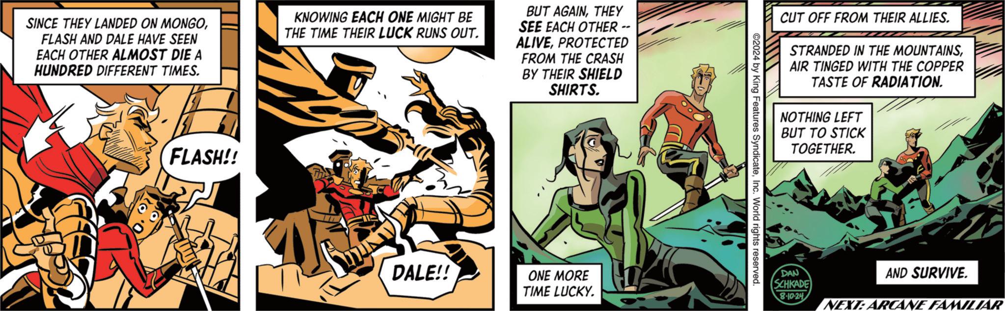 Comics OCR: SINCE THEY LANDED ON MONGOFLASH AND DALE HAVE SEEN EACH OTHER ALMOST DIE A HUNDRED DIFFERENT TIMES. KNOWING EACH ONE MIGHT BE THE TIME THEIR LUCK RUNS OUT. BUT AGAINTHEY SEE EACH OTHER -- ALIVEPROTECTED FROM THE CRASH BY THEIR SHIELD SHIRTS. FLASH!! ??? DALE!! ONE MORE TIME LUCKY. 2024 by King Features SyndicateInc. World rights reserved. CUT OFF FROM THEIR ALLIES. STRANDED IN THE MOUNTAINSAIR TINGED WITH THE COPPER TASTE OF RADIATION. NOTHING LEFT BUT TO STICK TOGETHER. DAN SCHKADE 8-10-24 AND SURVIVE. NEXT: ARCANE FAMILIAR SINCE THEY LANDED ON MONGOFLASH AND DALE HAVE SEEN EACH OTHER ALMOST DIE A HUNDRED DIFFERENT TIMES . KNOWING EACH ONE MIGHT BE THE TIME THEIR LUCK RUNS OUT . BUT AGAINTHEY SEE EACH OTHER -- ALIVEPROTECTED FROM THE CRASH BY THEIR SHIELD SHIRTS . FLASH !! ??? DALE !! ONE MORE TIME LUCKY . 2024 by King Features SyndicateInc. World rights reserved . CUT OFF FROM THEIR ALLIES . STRANDED IN THE MOUNTAINSAIR TINGED WITH THE COPPER TASTE OF RADIATION . NOTHING LEFT BUT TO STICK TOGETHER . DAN SCHKADE 8-10-24 AND SURVIVE . NEXT : ARCANE FAMILIAR
