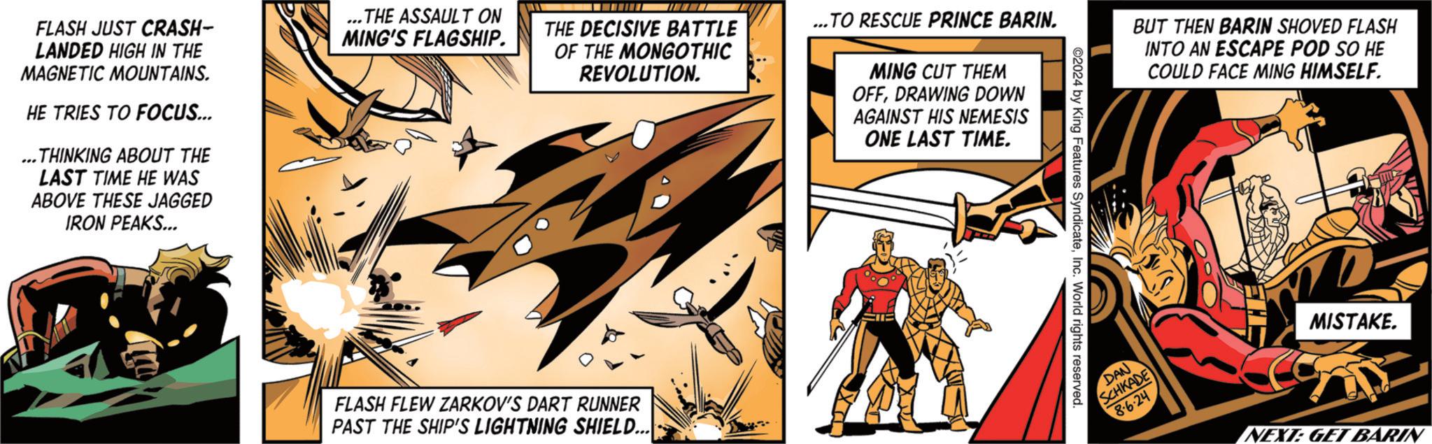 Fiction OCR: FLASH JUST CRASH- LANDED HIGH IN THE MAGNETIC MOUNTAINS. HE TRIES TO FOCUS... ...THINKING ABOUT THE LAST TIME HE WAS ABOVE THESE JAGGED IRON PEAKS... ...THE ASSAULT ON MING'S FLAGSHIP. THE DECISIVE BATTLE OF THE MONGOTHIC REVOLUTION. ...TO RESCUE PRINCE BARIN. MING CUT THEM OFFDRAWING DOWN AGAINST HIS NEMESIS ONE LAST TIME. FLASH FLEW ZARKOV'S DART RUNNER PAST THE SHIP'S LIGHTNING SHIELD... ©2024 by King Features SyndicateInc. World rights reserved. BUT THEN BARIN SHOVED FLASH INTO AN ESCAPE POD SO HE COULD FACE MING HIMSELF. DAN SCHKADE 86-24 MISTAKE. NEXT: GET BARIN FLASH JUST CRASH- LANDED HIGH IN THE MAGNETIC MOUNTAINS . HE TRIES TO FOCUS ... ... THINKING ABOUT THE LAST TIME HE WAS ABOVE THESE JAGGED IRON PEAKS ... ... THE ASSAULT ON MING'S FLAGSHIP . THE DECISIVE BATTLE OF THE MONGOTHIC REVOLUTION . ... TO RESCUE PRINCE BARIN . MING CUT THEM OFFDRAWING DOWN AGAINST HIS NEMESIS ONE LAST TIME . FLASH FLEW ZARKOV'S DART RUNNER PAST THE SHIP'S LIGHTNING SHIELD ... © 2024 by King Features SyndicateInc. World rights reserved . BUT THEN BARIN SHOVED FLASH INTO AN ESCAPE POD SO HE COULD FACE MING HIMSELF . DAN SCHKADE 86-24 MISTAKE . NEXT : GET BARIN