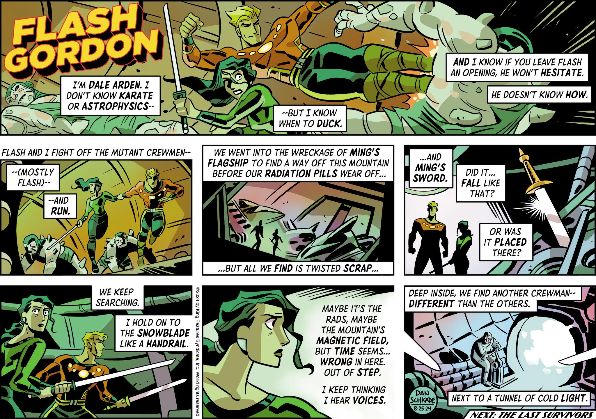 Parallel OCR: FLASH GORDON I'M DALE ARDEN. I DON'T KNOW KARATE OR ASTROPHYSICS-- --BUT I KNOW WHEN TO DUCK. FLASH AND I FIGHT OFF THE MUTANT CREWMEN-- --(MOSTLY FLASH)-- WE WENT INTO THE WRECKAGE OF MING'S FLAGSHIP TO FIND A WAY OFF THIS MOUNTAIN BEFORE OUR RADIATION PILLS WEAR OFF... --AND RUN. WE KEEP SEARCHING. I HOLD ON TO THE SNOWBLADE LIKE A HANDRAIL. ©2024 by King Features SyndicateInc. World rights reserved. AND I KNOW IF YOU LEAVE FLASH AN OPENINGHE WON'T HESITATE. HE DOESN'T KNOW HOW. ...AND MING'S SWORD. DID IT... FALL LIKE THAT? OR WAS IT PLACED THERE? ...BUT ALL WE FIND IS TWISTED SCRAP... MAYBE IT'S THE RADSMAYBE THE MOUNTAIN'S MAGNETIC FIELDBUT TIME SEEMS... WRONG IN HERE. OUT OF STEP. I KEEP THINKING DEEP INSIDEWE FIND ANOTHER CREWMAN-- DIFFERENT THAN THE OTHERS. I HEAR VOICES. DAN SCHKADE 8-25-24 NEXT TO A TUNNEL OF COLD LIGHT. NEXT: THE LAST SURVIVORS FLASH GORDON I'M DALE ARDEN . I DON'T KNOW KARATE OR ASTROPHYSICS-- --BUT I KNOW WHEN TO DUCK . FLASH AND I FIGHT OFF THE MUTANT CREWMEN-- -- ( MOSTLY FLASH ) -- WE WENT INTO THE WRECKAGE OF MING'S FLAGSHIP TO FIND A WAY OFF THIS MOUNTAIN BEFORE OUR RADIATION PILLS WEAR OFF ... --AND RUN . WE KEEP SEARCHING . I HOLD ON TO THE SNOWBLADE LIKE A HANDRAIL . © 2024 by King Features SyndicateInc. World rights reserved . AND I KNOW IF YOU LEAVE FLASH AN OPENINGHE WON'T HESITATE . HE DOESN'T KNOW HOW . ... AND MING'S SWORD . DID IT ... FALL LIKE THAT ? OR WAS IT PLACED THERE ? ... BUT ALL WE FIND IS TWISTED SCRAP ... MAYBE IT'S THE RADSMAYBE THE MOUNTAIN'S MAGNETIC FIELDBUT TIME SEEMS ... WRONG IN HERE . OUT OF STEP . I KEEP THINKING DEEP INSIDEWE FIND ANOTHER CREWMAN-- DIFFERENT THAN THE OTHERS . I HEAR VOICES . DAN SCHKADE 8-25-24 NEXT TO A TUNNEL OF COLD LIGHT . NEXT : THE LAST SURVIVORS