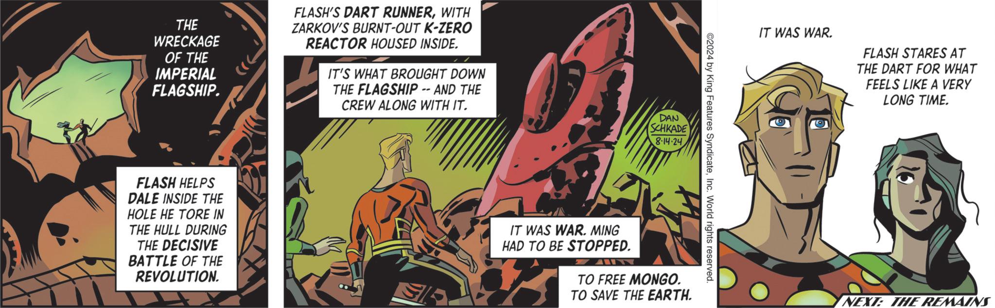 Flesh OCR: THE WRECKAGE OF THE IMPERIAL FLAGSHIP. FLASH'S DART RUNNERWITH ZARKOV'S BURNT-OUT K-ZERO REACTOR HOUSED INSIDE. IT'S WHAT BROUGHT DOWN THE FLAGSHIP -- AND THE CREW ALONG WITH IT. DAN SCHKADE 8-14·24. FLASH HELPS DALE INSIDE THE HOLE HE TORE IN THE HULL DURING THE DECISIVE BATTLE OF THE REVOLUTION. IT WAS WAR. FLASH STARES AT THE DART FOR WHAT FEELS LIKE A VERY LONG TIME. ©2024 by King Features SyndicateInc. World rights reserved. IT WAS WAR. MING HAD TO BE STOPPED. TO FREE MONGO. TO SAVE THE EARTH. NEXT: THE REMAINS THE WRECKAGE OF THE IMPERIAL FLAGSHIP . FLASH'S DART RUNNERWITH ZARKOV'S BURNT - OUT K - ZERO REACTOR HOUSED INSIDE . IT'S WHAT BROUGHT DOWN THE FLAGSHIP -- AND THE CREW ALONG WITH IT . DAN SCHKADE 8-14 · 24 . FLASH HELPS DALE INSIDE THE HOLE HE TORE IN THE HULL DURING THE DECISIVE BATTLE OF THE REVOLUTION . IT WAS WAR . FLASH STARES AT THE DART FOR WHAT FEELS LIKE A VERY LONG TIME . © 2024 by King Features SyndicateInc. World rights reserved . IT WAS WAR . MING HAD TO BE STOPPED . TO FREE MONGO . TO SAVE THE EARTH . NEXT : THE REMAINS