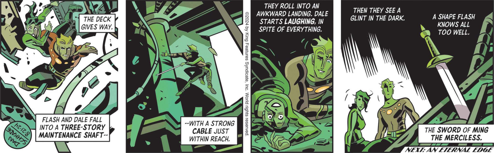 Publication OCR: hz-12.8 THE DECK GIVES WAY. THEY ROLL INTO AN AWKWARD LANDING. DALE STARTS LAUGHINGIN SPITE OF EVERYTHING. THEN THEY SEE A GLINT IN THE DARK. A SHAPE FLASH KNOWS ALL TOO WELL. ©2024 by King Features SyndicateInc. World rights reserved. FLASH AND DALE FALL INTO A THREE-STORY MAINTENANCE SHAFT-- --WITH A STRONG CABLE JUST WITHIN REACH. THE SWORD OF MING THE MERCILESS. NEXT: AN ETERNAL EDGE hz - 12.8 THE DECK GIVES WAY . THEY ROLL INTO AN AWKWARD LANDING . DALE STARTS LAUGHINGIN SPITE OF EVERYTHING . THEN THEY SEE A GLINT IN THE DARK . A SHAPE FLASH KNOWS ALL TOO WELL . © 2024 by King Features SyndicateInc. World rights reserved . FLASH AND DALE FALL INTO A THREE - STORY MAINTENANCE SHAFT-- --WITH A STRONG CABLE JUST WITHIN REACH . THE SWORD OF MING THE MERCILESS . NEXT : AN ETERNAL EDGE