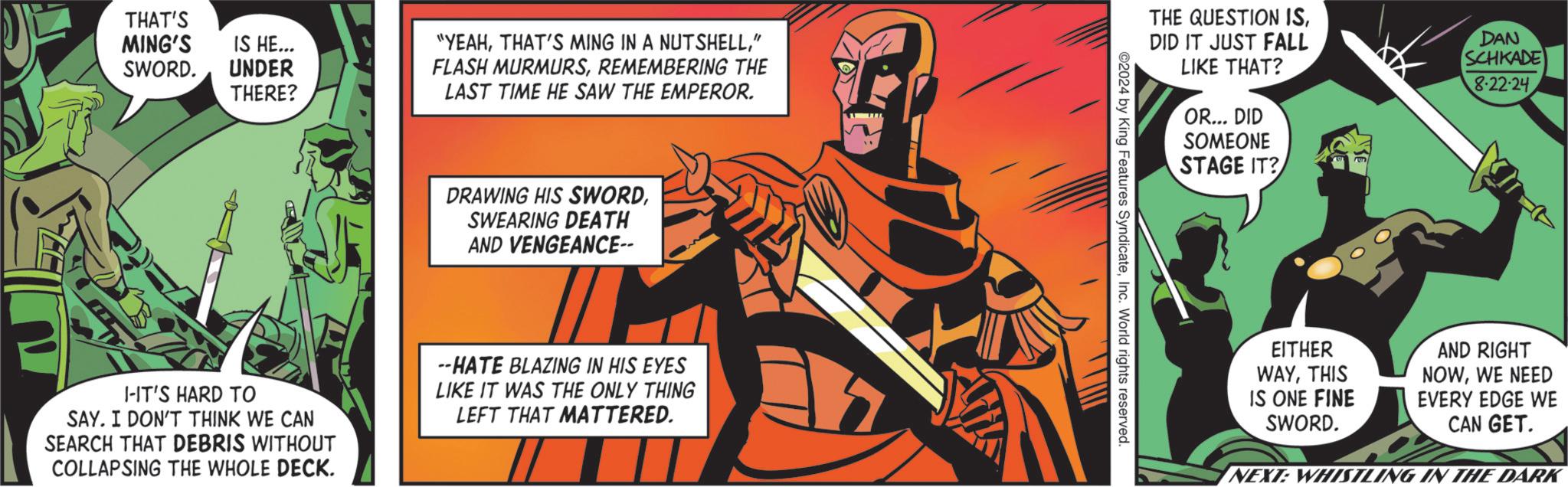 Drawing OCR: THAT'S MING'S SWORD. IS HE... UNDER THERE? "YEAH" FLASH MURMURSREMEMBERING THE LAST TIME HE SAW THE EMPEROR. DRAWING HIS SWORDSWEARING DEATH AND VENGEANCE-- I-IT'S HARD TO SAY. I DON'T THINK WE CAN SEARCH THAT DEBRIS WITHOUT COLLAPSING THE WHOLE DECK. --HATE BLAZING IN HIS EYES LIKE IT WAS THE ONLY THING LEFT THAT MATTERED. THE QUESTION ISDID IT JUST FALL LIKE THAT? OR... DID SOMEONE STAGE IT? DAN SCHKADE 8-22-24 2024 by King Features SyndicateInc. World rights reserved. EITHER WAYTHIS IS ONE FINE SWORD. AND RIGHT NOWWE NEED EVERY EDGE WE CAN GET. NEXT: WHISTLING IN THE DARK THAT'S MING'S SWORD . IS HE ... UNDER THERE ? " YEAHTHAT'S MING IN A NUTSHELL" FLASH MURMURSREMEMBERING THE LAST TIME HE SAW THE EMPEROR . DRAWING HIS SWORDSWEARING DEATH AND VENGEANCE-- I - IT'S HARD TO SAY . I DON'T THINK WE CAN SEARCH THAT DEBRIS WITHOUT COLLAPSING THE WHOLE DECK . --HATE BLAZING IN HIS EYES LIKE IT WAS THE ONLY THING LEFT THAT MATTERED . THE QUESTION ISDID IT JUST FALL LIKE THAT ? OR ... DID SOMEONE STAGE IT ? DAN SCHKADE 8-22-24 2024 by King Features SyndicateInc. World rights reserved . EITHER WAYTHIS IS ONE FINE SWORD . AND RIGHT NOWWE NEED EVERY EDGE WE CAN GET . NEXT : WHISTLING IN THE DARK