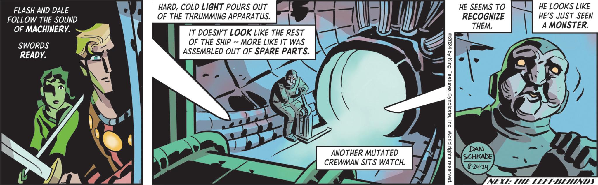 Graphics OCR: FLASH AND DALE FOLLOW THE SOUND OF MACHINERY. SWORDS READY. HARDCOLD LIGHT POURS OUT OF THE THRUMMING APPARATUS. IT DOESN'T LOOK LIKE THE REST OF THE SHIP -- MORE LIKE IT WAS ASSEMBLED OUT OF SPARE PARTS. ANOTHER MUTATED CREWMAN SITS WATCH. HE SEEMS TO RECOGNIZE THEM. HE LOOKS LIKE HE'S JUST SEEN A MONSTER. 2024 by King Features SyndicateInc. World rights reserved. DAN SCHKADE 8-24-24 NEXT: THE LEFT-BEHINDS FLASH AND DALE FOLLOW THE SOUND OF MACHINERY . SWORDS READY . HARDCOLD LIGHT POURS OUT OF THE THRUMMING APPARATUS . IT DOESN'T LOOK LIKE THE REST OF THE SHIP -- MORE LIKE IT WAS ASSEMBLED OUT OF SPARE PARTS . ANOTHER MUTATED CREWMAN SITS WATCH . HE SEEMS TO RECOGNIZE THEM . HE LOOKS LIKE HE'S JUST SEEN A MONSTER . 2024 by King Features SyndicateInc. World rights reserved . DAN SCHKADE 8-24-24 NEXT : THE LEFT - BEHINDS