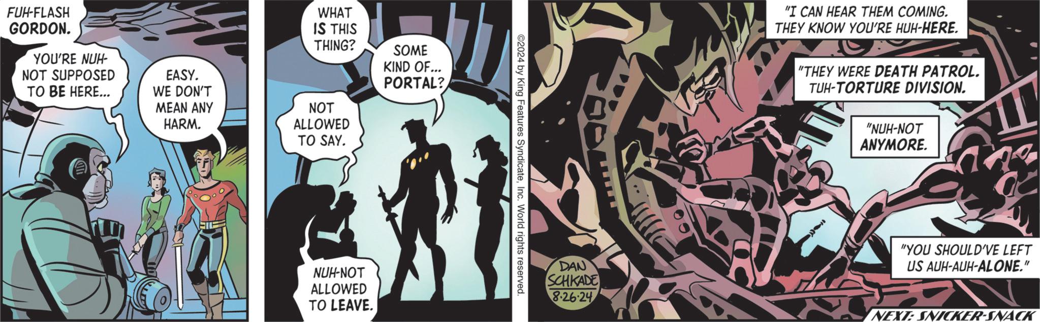 Fiction OCR: FUH-FLASH GORDON. YOU'RE NUH- NOT SUPPOSED TO BE HERE... EASY. WE DON'T MEAN ANY HARM. WHAT IS THIS THING? SOME KIND OF... PORTAL? NOT ALLOWED TO SAY. NUH-NOT ALLOWED TO LEAVE. ©2024 by King Features SyndicateInc. World rights reserved. DAN SCHKADE 8.26-24 "I CAN HEAR THEM COMING. THEY KNOW YOU'RE HUH-HERE. "THEY WERE DEATH PATROL. TUH-TORTURE DIVISION. "NUH-NOT ANYMORE. "YOU SHOULD'VE LEFT US AUH-AUH-ALONE." NEXT: SNICKER-SNACK FUH - FLASH GORDON . YOU'RE NUH- NOT SUPPOSED TO BE HERE ... EASY . WE DON'T MEAN ANY HARM . WHAT IS THIS THING ? SOME KIND OF ... PORTAL ? NOT ALLOWED TO SAY . NUH - NOT ALLOWED TO LEAVE . © 2024 by King Features SyndicateInc. World rights reserved . DAN SCHKADE 8.26-24 " I CAN HEAR THEM COMING . THEY KNOW YOU'RE HUH - HERE . " THEY WERE DEATH PATROL . TUH - TORTURE DIVISION . " NUH - NOT ANYMORE . " YOU SHOULD'VE LEFT US AUH - AUH - ALONE . " NEXT : SNICKER - SNACK