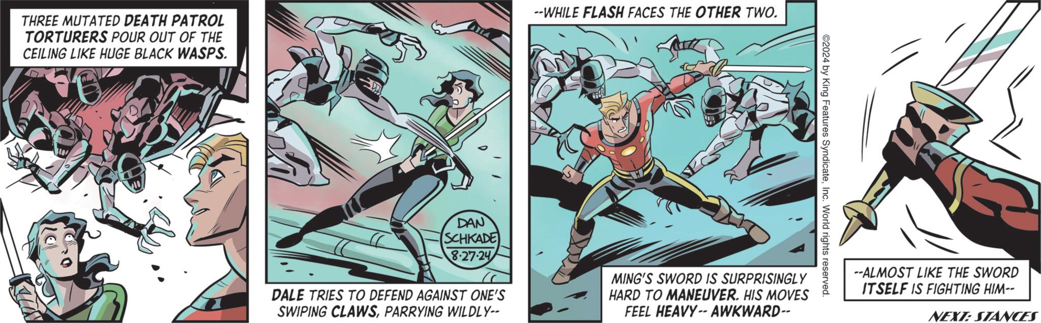 Animated cartoon OCR: THREE MUTATED DEATH PATROL TORTURERS POUR OUT OF THE CEILING LIKE HUGE BLACK WASPS. --WHILE FLASH FACES THE OTHER TWO. DAN SCHKADE 8-27-24 2024 by King Features SyndicateInc. World rights reserved. DALE TRIES TO DEFEND AGAINST ONE'S SWIPING CLAWSPARRYING WILDLY-- MING'S SWORD IS SURPRISINGLY HARD TO MANEUVER. HIS MOVES FEEL HEAVY-- AWKWARD-- --ALMOST LIKE THE SWORD ITSELF IS FIGHTING HIM-- NEXT: STANCES THREE MUTATED DEATH PATROL TORTURERS POUR OUT OF THE CEILING LIKE HUGE BLACK WASPS . --WHILE FLASH FACES THE OTHER TWO . DAN SCHKADE 8-27-24 2024 by King Features SyndicateInc. World rights reserved . DALE TRIES TO DEFEND AGAINST ONE'S SWIPING CLAWSPARRYING WILDLY-- MING'S SWORD IS SURPRISINGLY HARD TO MANEUVER . HIS MOVES FEEL HEAVY-- AWKWARD-- --ALMOST LIKE THE SWORD ITSELF IS FIGHTING HIM-- NEXT : STANCES