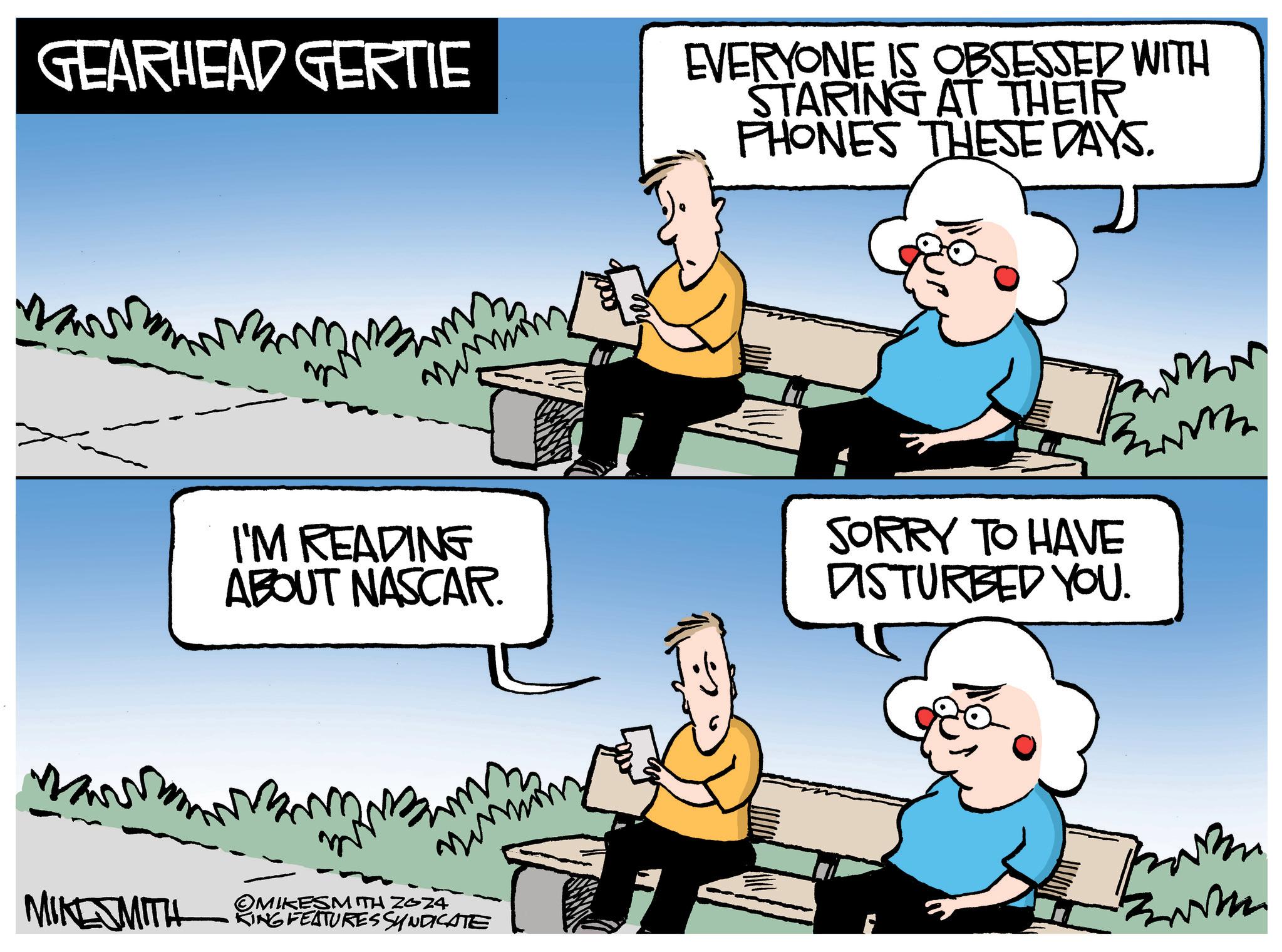 People OCR: GEARHEAD GERTIE I'M READING ABOUT NASCAR. MIKE SMITH OMIKESMITH 2024 KING FEATURES SYNDICATE EVERYONE IS OBSESSED WITH STARING AT THEIR PHONES THESE DAYS. m SORRY TO HAVE DISTURBED YOU. GEARHEAD GERTIE I'M READING ABOUT NASCAR . MIKE SMITH OMIKESMITH 2024 KING FEATURES SYNDICATE EVERYONE IS OBSESSED WITH STARING AT THEIR PHONES THESE DAYS . m SORRY TO HAVE DISTURBED YOU .