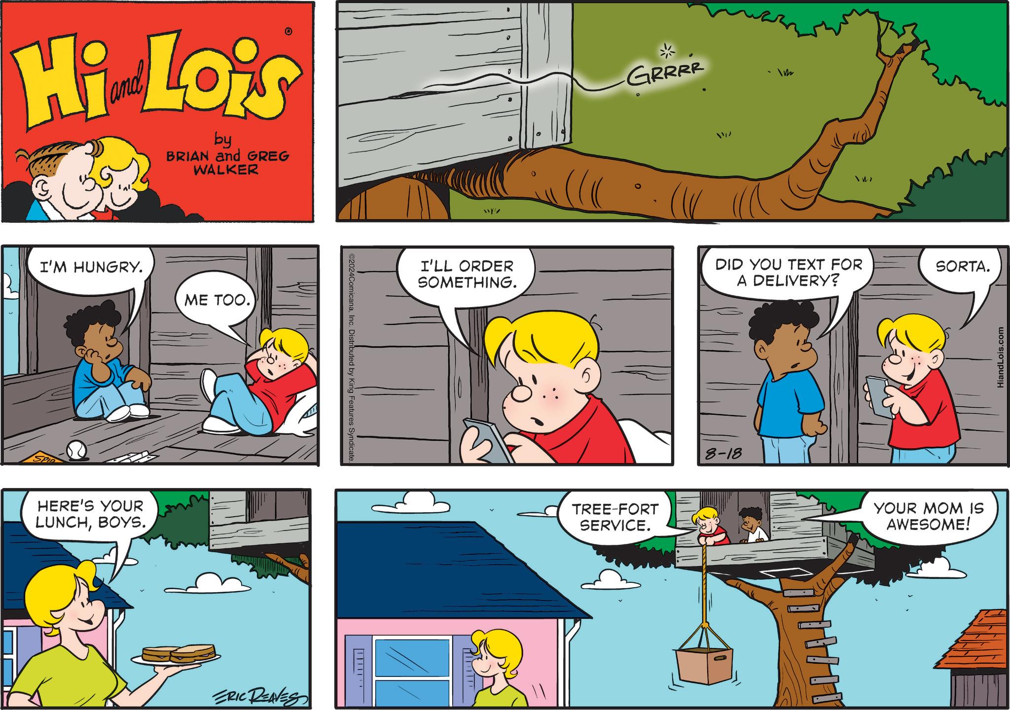 Art OCR: Hi Lois by BRIAN and GREG WALKER I'M HUNGRY. ME TOO. HERE'S YOUR LUNCHBOYS. ERIC REAVES C2024ComicanaInc. Distributed by King Features Syndicate. TIT Y/ I'LL ORDER SOMETHING. GRRRR 1122 TREE-FORT SERVICE. 147 DID YOU TEXT FOR A DELIVERY? SORTA. 8-18 YOUR MOM IS AWESOME! HiandLois.com Hi Lois by BRIAN and GREG WALKER I'M HUNGRY . ME TOO . HERE'S YOUR LUNCHBOYS . ERIC REAVES C2024ComicanaInc. Distributed by King Features Syndicate . TIT Y / I'LL ORDER SOMETHING . GRRRR 1122 TREE - FORT SERVICE . 147 DID YOU TEXT FOR A DELIVERY ? SORTA . 8-18 YOUR MOM IS AWESOME ! HiandLois.com