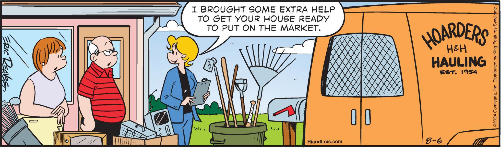 Fiction OCR: ERIC RENES I BROUGHT SOME EXTRA HELP TO GET YOUR HOUSE READY TO PUT ON THE MARKET. HOARDERS H&H HAULING EST. 1954 ./) WIT HiandLois.com ? ?? 8-6 ©2024 ComicanaInc. Distributed by King Features Syndicate. ERIC RENES I BROUGHT SOME EXTRA HELP TO GET YOUR HOUSE READY TO PUT ON THE MARKET . HOARDERS H & H HAULING EST . 1954 ./ ) WIT HiandLois.com ? ?? 8-6 © 2024 ComicanaInc. Distributed by King Features Syndicate .