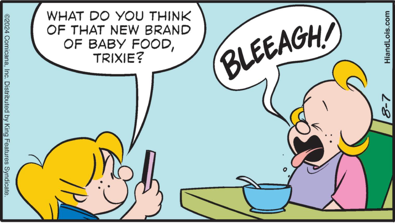 Font OCR: ©2024 ComicanaInc. Distributed by King Features Syndicate. WHAT DO YOU THINK OF THAT NEW BRAND OF BABY FOODTRIXIE? (BLEEAGH!) 8-7 HiandLois.com © 2024 ComicanaInc. Distributed by King Features Syndicate . WHAT DO YOU THINK OF THAT NEW BRAND OF BABY FOODTRIXIE ? ( BLEEAGH ! ) 8-7 HiandLois.com