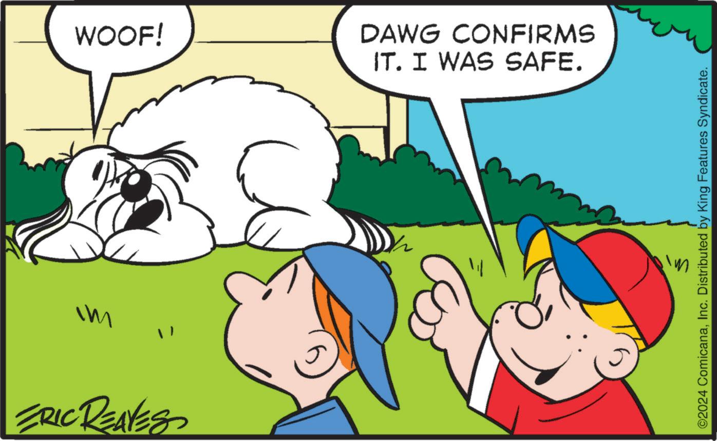 Grass OCR: WOOF! DAWG CONFIRMS IT. I WAS SAFE. Im " ERIC REAVES ©2024 ComicanaInc. Distributed by King Features Syndicate. WOOF ! DAWG CONFIRMS IT . I WAS SAFE . Im " ERIC REAVES © 2024 ComicanaInc. Distributed by King Features Syndicate .