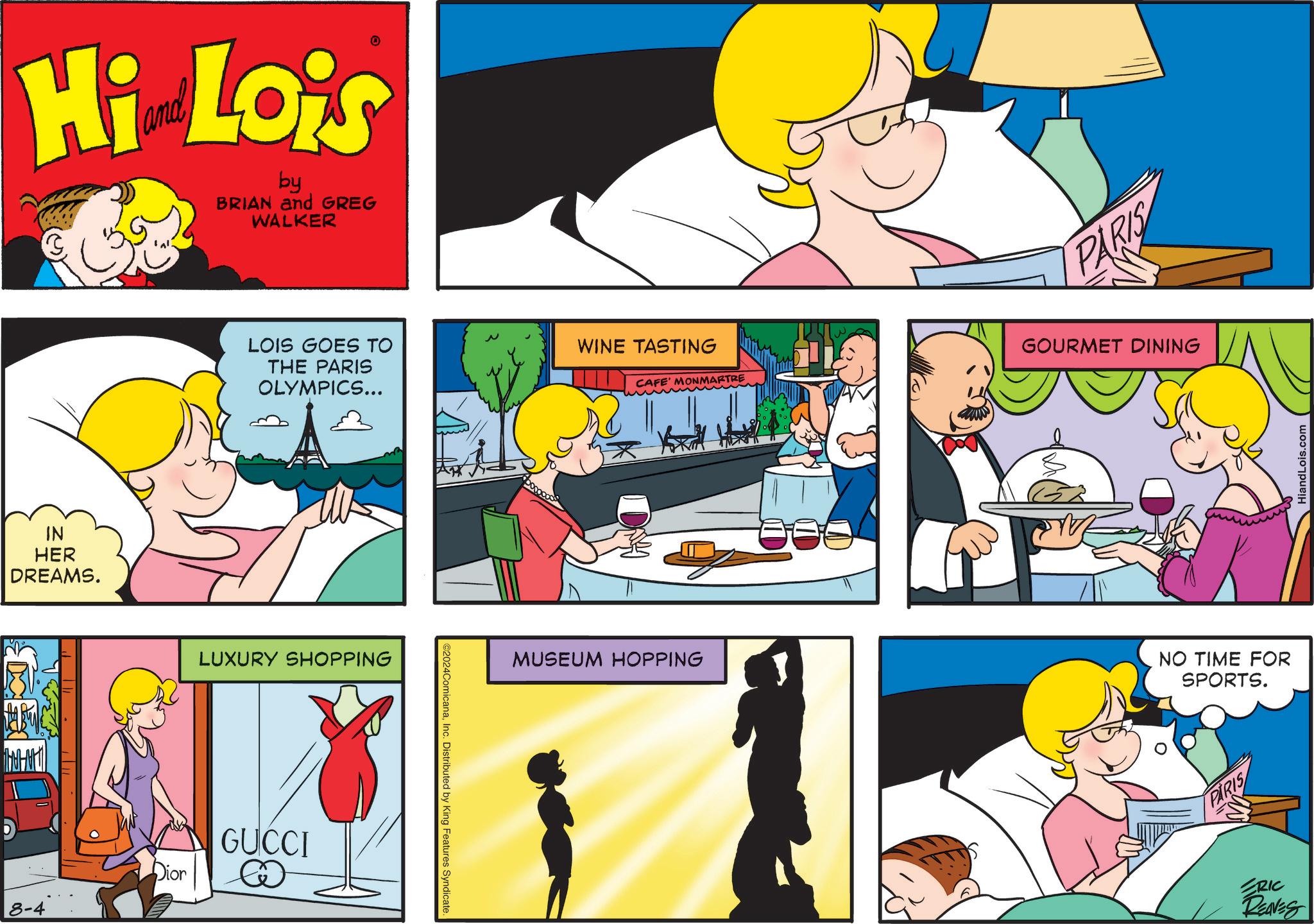 Mammal OCR: 8-4 Hi Lois by BRIAN and GREG WALKER IN HER DREAMS. LOIS GOES TO THE PARIS OLYMPICS... LUXURY SHOPPING Dior GUCCI ©2024ComicanaInc. Distributed by King Features Syndicate. WINE TASTING CAFE' MONMARTRE MUSEUM HOPPING PARIS GOURMET DINING NO TIME FOR SPORTS. PARIS RIC REAVES HiandLois.com 8-4 Hi Lois by BRIAN and GREG WALKER IN HER DREAMS . LOIS GOES TO THE PARIS OLYMPICS ... LUXURY SHOPPING Dior GUCCI © 2024ComicanaInc. Distributed by King Features Syndicate . WINE TASTING CAFE ' MONMARTRE MUSEUM HOPPING PARIS GOURMET DINING NO TIME FOR SPORTS . PARIS RIC REAVES HiandLois.com