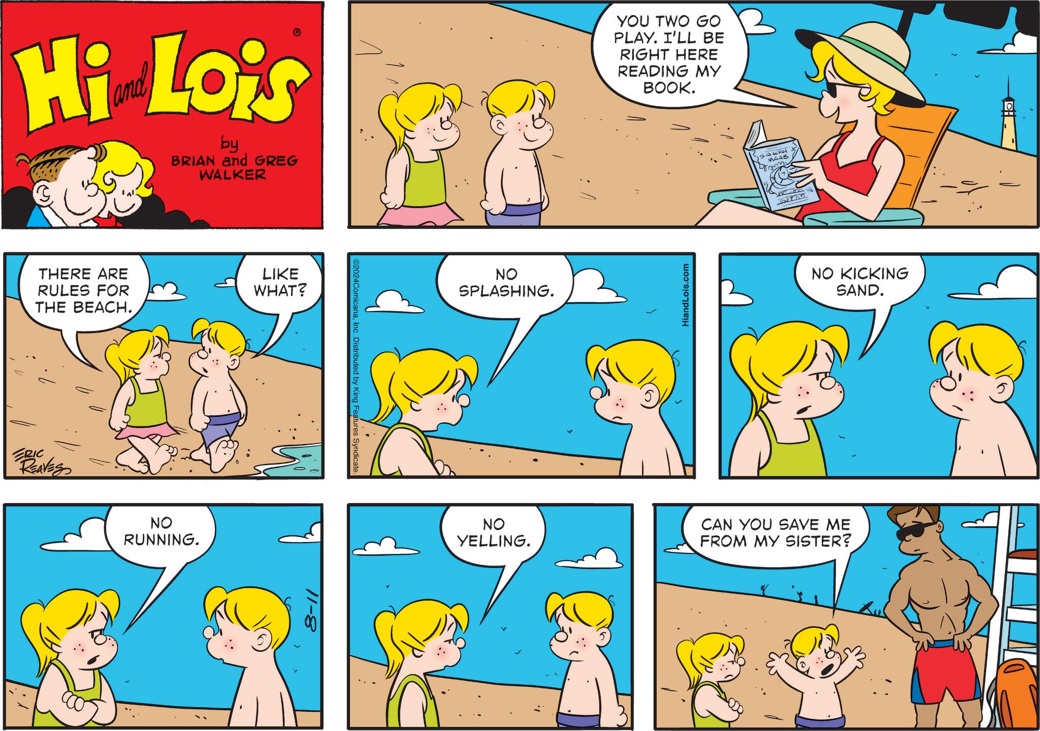 Organism OCR: Hi Lois by BRIAN and GREG WALKER THERE ARE RULES FOR THE BEACH. ERIC REAVES NO RUNNING. LIKE WHAT? 11-8 ©2024ComicanaInc. Distributed by King Features Syndicate NO SPLASHING. YOU TWO GO PLAY. I'LL BE RIGHT HERE READING MY BOOK. HiandLois.com 23 MAAS aw tha NO KICKING SAND. NO YELLING. CAN YOU SAVE ME FROM MY SISTER? Hi Lois by BRIAN and GREG WALKER THERE ARE RULES FOR THE BEACH . ERIC REAVES NO RUNNING . LIKE WHAT ? 11-8 © 2024ComicanaInc. Distributed by King Features Syndicate NO SPLASHING . YOU TWO GO PLAY . I'LL BE RIGHT HERE READING MY BOOK . HiandLois.com 23 MAAS aw tha NO KICKING SAND . NO YELLING . CAN YOU SAVE ME FROM MY SISTER ?