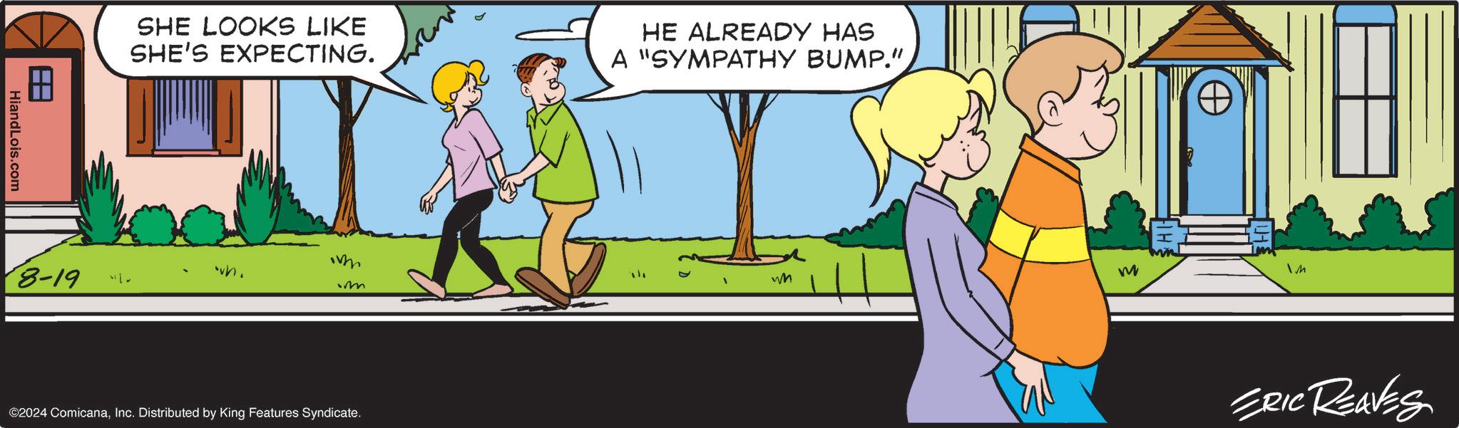 Parallel OCR: SHE LOOKS LIKE SHE'S EXPECTING. HE ALREADY HAS A "SYMPATHY BUMP." wh. 8-19 ©2024 ComicanaInc. Distributed by King Features Syndicate. HI wn M ERIC REAVES SHE LOOKS LIKE SHE'S EXPECTING . HE ALREADY HAS A " SYMPATHY BUMP . " wh . 8-19 © 2024 ComicanaInc. Distributed by King Features Syndicate . HI wn M ERIC REAVES