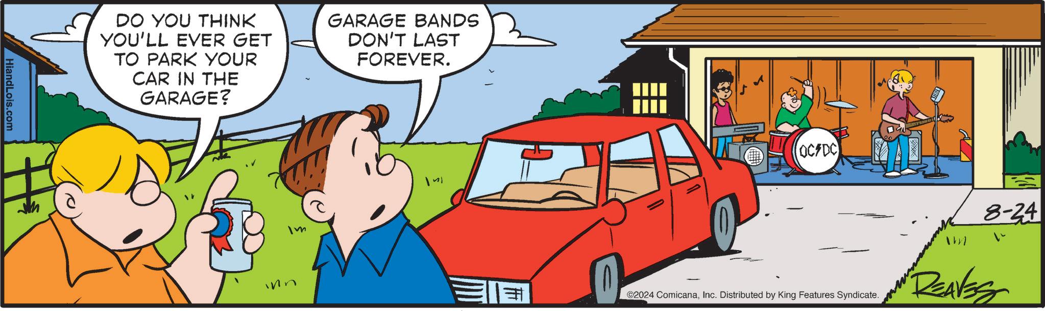 Tire OCR: HiandLois.com DO YOU THINK YOU'LL EVER GET TO PARK YOUR CAR IN THE GARAGE? GARAGE BANDS DON'T LAST FOREVER. Im ? OC/DC ©2024 ComicanaInc. Distributed by King Features Syndicate. Im 8-24 DEAVES HiandLois.com DO YOU THINK YOU'LL EVER GET TO PARK YOUR CAR IN THE GARAGE ? GARAGE BANDS DON'T LAST FOREVER . Im ? OC / DC © 2024 ComicanaInc. Distributed by King Features Syndicate . Im 8-24 DEAVES