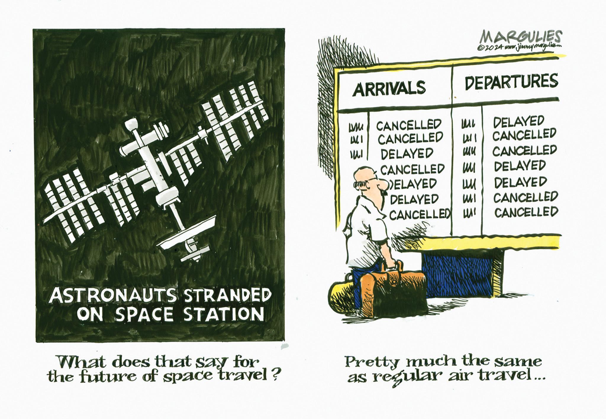 Illustration OCR: MARGULIES ©2014 www.jimmymargulies.m ARRIVALS DEPARTURES M CANCELLED ?? DELAYED WI CANCELLED 41 CANCELLED ??? DELAYED ?? CANCELLED CANCELLED MI DELAYED DELAYED ?? DELAYED DELAYED WI CANCELLED CANCELLED HI CANCELLED ASTRONAUTS STRANDED ON SPACE STATION What does that say for the future of space travel? Pretty much the same as regular air travel... MARGULIES © 2014 www.jimmymargulies.m ARRIVALS DEPARTURES M CANCELLED ?? DELAYED WI CANCELLED 41 CANCELLED ??? DELAYED ?? CANCELLED CANCELLED MI DELAYED DELAYED ?? DELAYED DELAYED WI CANCELLED CANCELLED HI CANCELLED ASTRONAUTS STRANDED ON SPACE STATION What does that say for the future of space travel ? Pretty much the same as regular air travel ...