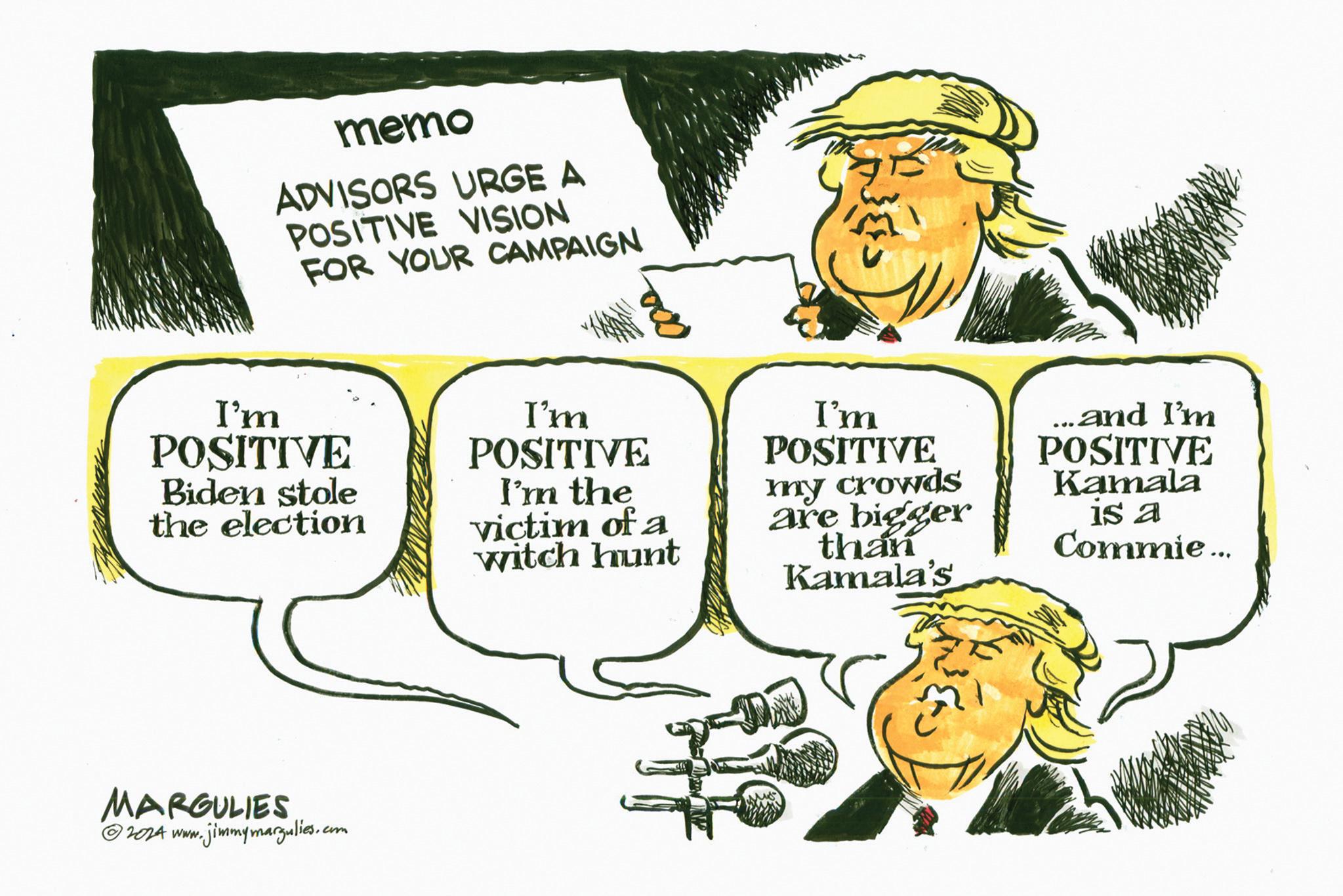 Sharing OCR: memo ADVISORS URGE A POSITIVE VISION FOR YOUR CAMPAIGN 000 I'm POSITIVE Biden stole the election I'm POSITIVE I'm the victim of a witch hunt I'm POSITIVE my crowds are bigger than Kamala's and I'm POSITIVE Kamala 15 a Commie... MARGULIES © 2024 www.jimmymargulies.com memo ADVISORS URGE A POSITIVE VISION FOR YOUR CAMPAIGN 000 I'm POSITIVE Biden stole the election I'm POSITIVE I'm the victim of a witch hunt I'm POSITIVE my crowds are bigger than Kamala's and I'm POSITIVE Kamala 15 a Commie ... MARGULIES © 2024 www.jimmymargulies.com