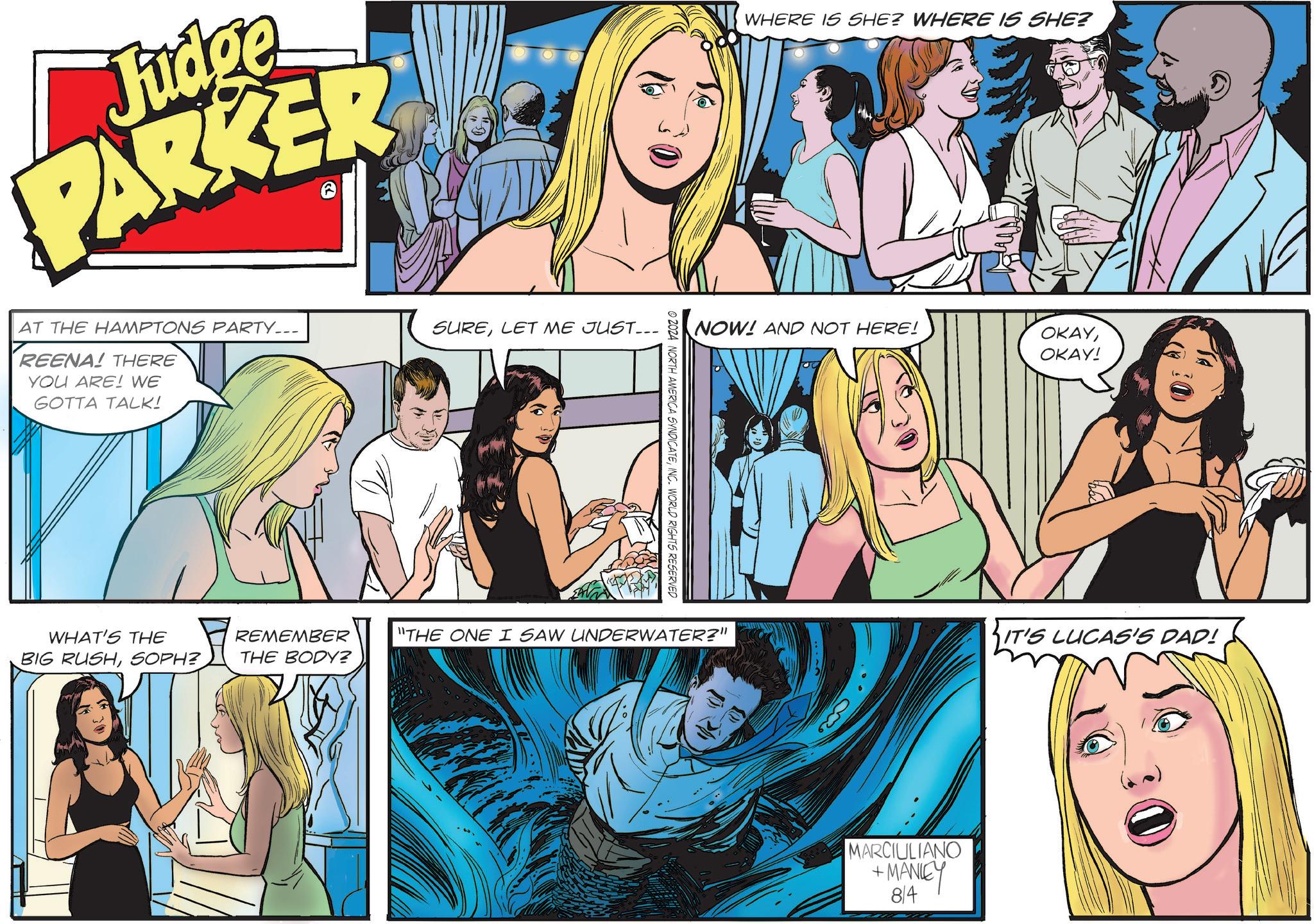 Organism OCR: Judge PARKER AT THE HAMPTONS PARTY... REENA! THERE YOU ARE! WE GOTTA TALK! SURELET ME JUST... WHAT'S THE BIG RUSHSOPH? REMEMBER THE BODY? WHERE IS SHE? WHERE IS SHE? NOW! AND NOT HERE! OKAYOKAY! © 2024 NORTH AMERICA SYNDICATEINC. WORLD RIGHTS RESERVED "THE ONE I SAW UNDERWATER?" IT'S LUCAS'S DAD! MARCIULIANO +MANLEY 8/4 30 Judge PARKER AT THE HAMPTONS PARTY ... REENA ! THERE YOU ARE ! WE GOTTA TALK ! SURELET ME JUST ... WHAT'S THE BIG RUSHSOPH ? REMEMBER THE BODY ? WHERE IS SHE ? WHERE IS SHE ? NOW ! AND NOT HERE ! OKAYOKAY ! © 2024 NORTH AMERICA SYNDICATEINC . WORLD RIGHTS RESERVED " THE ONE I SAW UNDERWATER ? " IT'S LUCAS'S DAD ! MARCIULIANO + MANLEY 8/4 30
