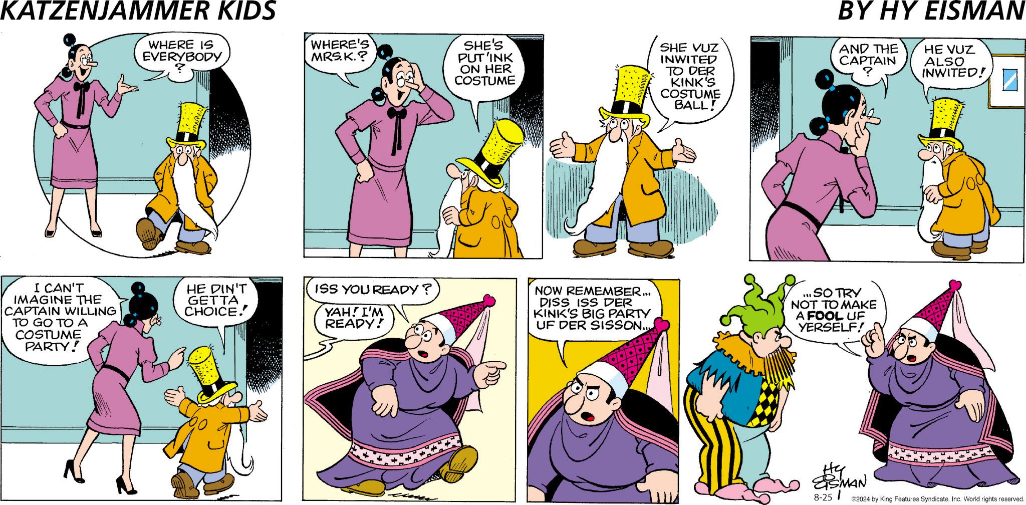 Sleeve OCR: KATZENJAMMER KIDS WHERE IS EVERYBODY I CAN'T IMAGINE THE CAPTAIN WILLING TO GO TO A COSTUME PARTY! HE DIN'T GETTA CHOICE. WHERE'S MRS. K.? SHE'S PUT'INK ON HER COSTUME SHE VUZ INWITED TO DER KINK'S COSTUME BALL! BY HY EISMAN AND THE CAPTAIN HE VUZ ALSO INWITED! ? ISS YOU READY? YAH! I'M READY! NOW REMEMBER... DISS ISS DER KINK'S BIG PARTY UF DER SISSON.... ... SO TRY NOT TO MAKE A FOOL UF YERSELF! EISMAN 8-251 ©2024 by King Features SyndicateInc. World rights reserved. KATZENJAMMER KIDS WHERE IS EVERYBODY I CAN'T IMAGINE THE CAPTAIN WILLING TO GO TO A COSTUME PARTY ! HE DIN'T GETTA CHOICE . WHERE'S MRS . K. ? SHE'S PUT'INK ON HER COSTUME SHE VUZ INWITED TO DER KINK'S COSTUME BALL ! BY HY EISMAN AND THE CAPTAIN HE VUZ ALSO INWITED ! ? ISS YOU READY ? YAH ! I'M READY ! NOW REMEMBER ... DISS ISS DER KINK'S BIG PARTY UF DER SISSON .... ... SO TRY NOT TO MAKE A FOOL UF YERSELF ! EISMAN 8-251 © 2024 by King Features SyndicateInc. World rights reserved .