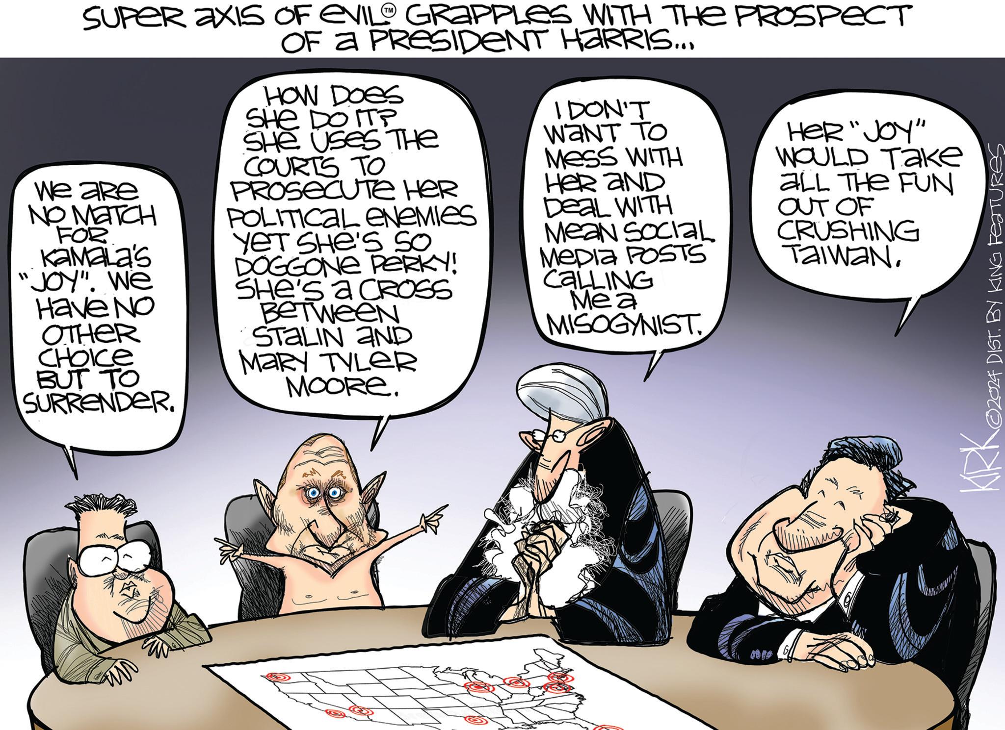 Illustration OCR: ? SUPER AXIS OF EVIL GRAPPLES WITH THE PROSPECT OF A PRESIDENT HARRIS... We are NO MATCH FOR KAMALA'S "JOY". We Have No OTHER CHOICE BUT TO SURRENDER. HOW DOES SHE DO ITP SHE USES THE COURTS TO PROSECUTE HER POLITICAL ENEMIES YET SHE'S SO DOGGONE PERKY! SHe's a CROSS Between STALIN AND MARY TYLER MOORE. I DON'T WANT TO MESS WITH HER AND Deal WITH Mean Social Mepla POSTS CALLING Mea MISOGYNIST ?? Her "Joy" WOULD ???? ALL THE FUN OUT OF CRUSHING TAIWANKIRKO ©2024 DIST. BY KING Features ? SUPER AXIS OF EVIL GRAPPLES WITH THE PROSPECT OF A PRESIDENT HARRIS ... We are NO MATCH FOR KAMALA'S " JOY " . We Have No OTHER CHOICE BUT TO SURRENDER . HOW DOES SHE DO ITP SHE USES THE COURTS TO PROSECUTE HER POLITICAL ENEMIES YET SHE'S SO DOGGONE PERKY ! SHe's a CROSS Between STALIN AND MARY TYLER MOORE . I DON'T WANT TO MESS WITH HER AND Deal WITH Mean Social Mepla POSTS CALLING Mea MISOGYNIST ? ? Her " Joy " WOULD ???? ALL THE FUN OUT OF CRUSHING TAIWANKIRKO © 2024 DIST . BY KING Features