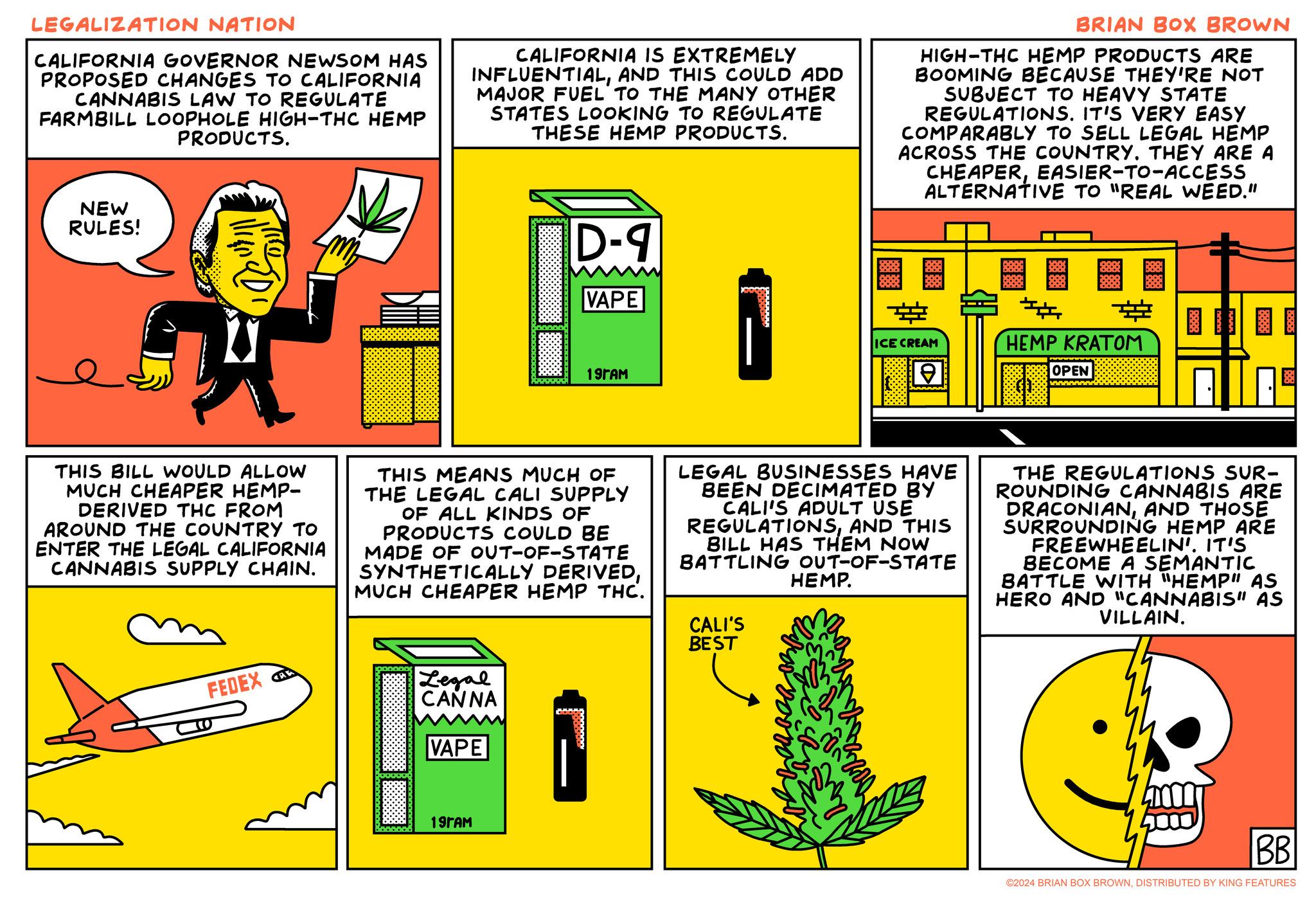 Design OCR: LEGALIZATION NATION CALIFORNIA GOVERNOR NEWSOM HAS PROPOSED CHANGES TO CALIFORNIA CANNABIS LAW TO REGULATE FARMBILL LOOPHOLE HIGH-THC HEMP PRODUCTS. CALIFORNIA IS EXTREMELY INFLUENTIALAND THIS COULD ADD MAJOR FUEL TO THE MANY OTHER STATES LOOKING TO REGULATE THESE HEMP PRODUCTS. BRIAN BOX BROWN HIGH-THC HEMP PRODUCTS ARE BOOMING BECAUSE THEY'RE NOT SUBJECT TO HEAVY STATE REGULATIONS. IT'S VERY EASY COMPARABLY TO SELL LEGAL HEMP ACROSS THE COUNTRY. THEY ARE A CHEAPEREASIER-TO-ACCESS ALTERNATIVE TO "REAL WEED." NEW RULES! D-9 VAPE ? ICE CREAM 19?AM ? HEMP KRATOM OPEN THIS BILL WOULD ALLOW MUCH CHEAPER HEMP- DERIVED THC FROM AROUND THE COUNTRY TO ENTER THE LEGAL CALIFORNIA CANNABIS SUPPLY CHAIN. THIS MEANS MUCH OF THE LEGAL CALI SUPPLY OF ALL KINDS OF PRODUCTS COULD BE MADE OF OUT-OF-STATE SYNTHETICALLY DERIVEDMUCH CHEAPER HEMP THC. LEGAL BUSINESSES HAVE BEEN DECIMATED BY CALI'S ADULT USE REGULATIONSAND THIS BILL HAS THEM NOW BATTLING OUT-OF-STATE CALI'S BEST HEMP. THE REGULATIONS SUR- ROUNDING CANNABIS ARE DRACONIANAND THOSE SURROUNDING HEMP ARE FREEWHEELIN'. IT'S BECOME A SEMANTIC BATTLE WITH "HEMP" AS HERO AND "CANNABIS" AS VILLAIN. FEDEX Legal CANNA VAPE 19?AM BB ©2024 BRIAN BOX BROWNDISTRIBUTED BY KING FEATURES LEGALIZATION NATION CALIFORNIA GOVERNOR NEWSOM HAS PROPOSED CHANGES TO CALIFORNIA CANNABIS LAW TO REGULATE FARMBILL LOOPHOLE HIGH - THC HEMP PRODUCTS . CALIFORNIA IS EXTREMELY INFLUENTIALAND THIS COULD ADD MAJOR FUEL TO THE MANY OTHER STATES LOOKING TO REGULATE THESE HEMP PRODUCTS . BRIAN BOX BROWN HIGH - THC HEMP PRODUCTS ARE BOOMING BECAUSE THEY'RE NOT SUBJECT TO HEAVY STATE REGULATIONS . IT'S VERY EASY COMPARABLY TO SELL LEGAL HEMP ACROSS THE COUNTRY . THEY ARE A CHEAPEREASIER - TO - ACCESS ALTERNATIVE TO " REAL WEED . " NEW RULES ! D - 9 VAPE ? ICE CREAM 19?AM ? HEMP KRATOM OPEN THIS BILL WOULD ALLOW MUCH CHEAPER HEMP- DERIVED THC FROM AROUND THE COUNTRY TO ENTER THE LEGAL CALIFORNIA CANNABIS SUPPLY CHAIN . THIS MEANS MUCH OF THE LEGAL CALI SUPPLY OF ALL KINDS OF PRODUCTS COULD BE MADE OF OUT - OF - STATE SYNTHETICALLY DERIVEDMUCH CHEAPER HEMP THC . LEGAL BUSINESSES HAVE BEEN DECIMATED BY CALI'S ADULT USE REGULATIONSAND THIS BILL HAS THEM NOW BATTLING OUT - OF - STATE CALI'S BEST HEMP . THE REGULATIONS SUR- ROUNDING CANNABIS ARE DRACONIANAND THOSE SURROUNDING HEMP ARE FREEWHEELIN ' . IT'S BECOME A SEMANTIC BATTLE WITH " HEMP " AS HERO AND " CANNABIS " AS VILLAIN . FEDEX Legal CANNA VAPE 19?AM BB © 2024 BRIAN BOX BROWNDISTRIBUTED BY KING FEATURES