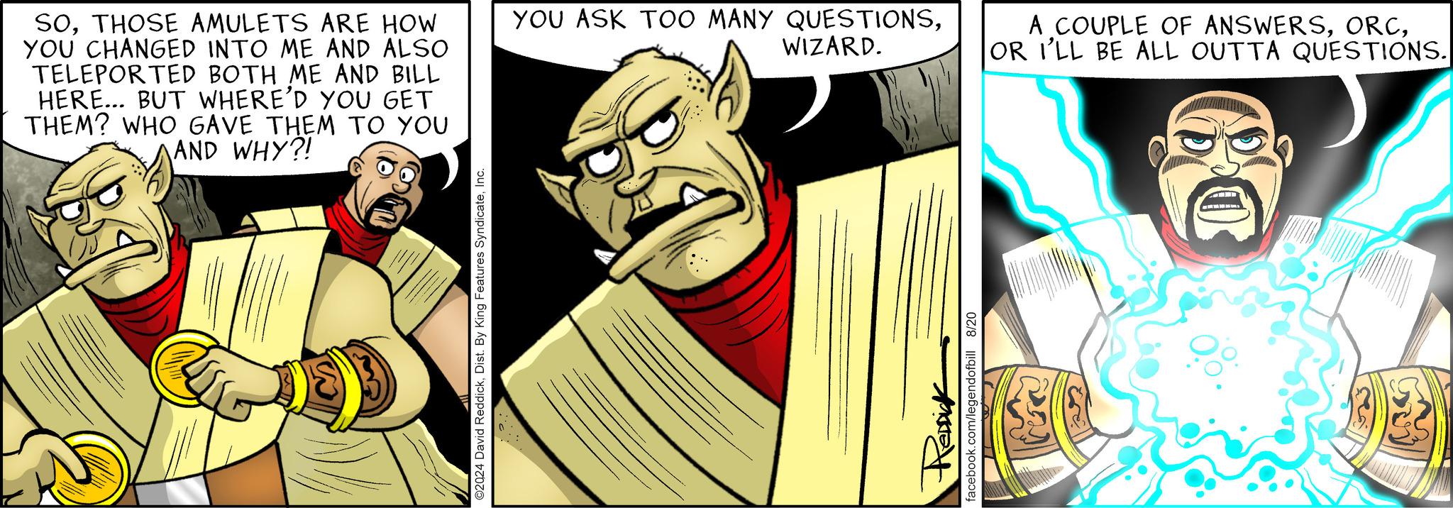 Comics OCR: SOTHOSE AMULETS ARE HOW YOU CHANGED INTO ME AND ALSO TELEPORTED BOTH ME AND BILL HERE... BUT WHERE'D YOU GET THEM? WHO GAVE THEM TO YOU AND WHY?! ©2024 David ReddickInc. YOU ASK TOO MANY QUESTIONSWIZARD. RedDick facebook.com/legendofbill 8/20 A COUPLE OF ANSWERSOR I'LL BE ALL OUTTA QUESTIONS. SOTHOSE AMULETS ARE HOW YOU CHANGED INTO ME AND ALSO TELEPORTED BOTH ME AND BILL HERE ... BUT WHERE'D YOU GET THEM ? WHO GAVE THEM TO YOU AND WHY ?! © 2024 David ReddickDist . By King Features SyndicateInc. YOU ASK TOO MANY QUESTIONSWIZARD . RedDick facebook.com/legendofbill 8/20 A COUPLE OF ANSWERSOR I'LL BE ALL OUTTA QUESTIONS .