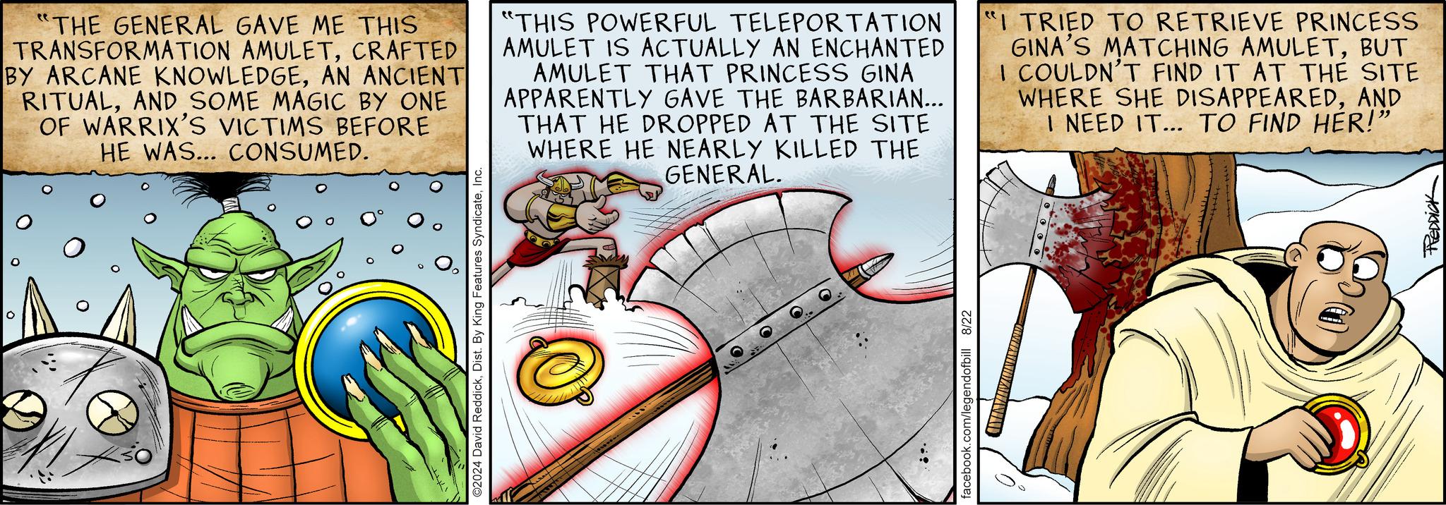 Comic book OCR: 0 ©2024 David ReddickInc. "THE GENERAL GAVE ME THIS TRANSFORMATION AMULETCRAFTED BY ARCANE KNOWLEDGEAN ANCIENT RITUALAND SOME MAGIC BY ONE OF WARRIX'S VICTIMS BEFORE HE WAS... CONSUMED. "THIS POWERFUL TELEPORTATION AMULET IS ACTUALLY AN ENCHANTED AMULET THAT PRINCESS GINA APPARENTLY GAVE THE BARBARIAN... THAT HE DROPPED AT THE SITE WHERE HE NEARLY KILLED THE GENERAL. "I TRIED TO RETRIEVE PRINCESS GINA'S MATCHING AMULETBUT I COULDN'T FIND IT AT THE SITE WHERE SHE DISAPPEAREDAND I NEED IT... TO FIND HER!" facebook.com/legendofbill 8/22 REDDICK 0 © 2024 David ReddickDist . By King Features SyndicateInc. " THE GENERAL GAVE ME THIS TRANSFORMATION AMULETCRAFTED BY ARCANE KNOWLEDGEAN ANCIENT RITUALAND SOME MAGIC BY ONE OF WARRIX'S VICTIMS BEFORE HE WAS ... CONSUMED . " THIS POWERFUL TELEPORTATION AMULET IS ACTUALLY AN ENCHANTED AMULET THAT PRINCESS GINA APPARENTLY GAVE THE BARBARIAN ... THAT HE DROPPED AT THE SITE WHERE HE NEARLY KILLED THE GENERAL . " I TRIED TO RETRIEVE PRINCESS GINA'S MATCHING AMULETBUT I COULDN'T FIND IT AT THE SITE WHERE SHE DISAPPEAREDAND I NEED IT ... TO FIND HER ! " facebook.com/legendofbill 8/22 REDDICK