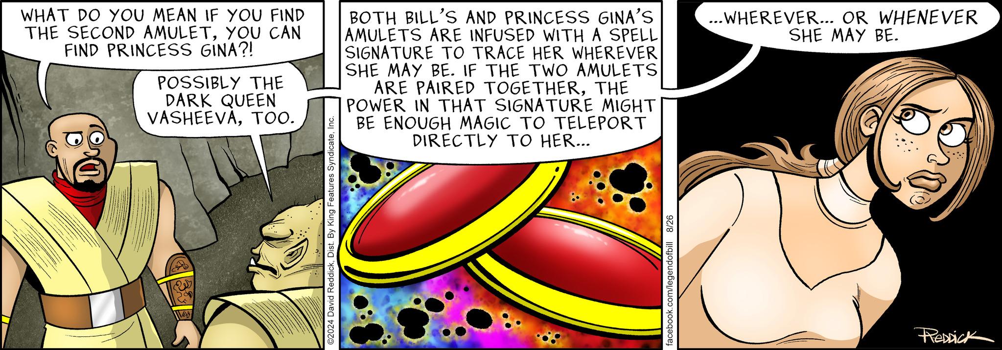 Illustration OCR: ©2024 David ReddickInc. WHAT DO YOU MEAN IF YOU FIND THE SECOND AMULETYOU CAN FIND PRINCESS GINA?! POSSIBLY THE DARK QUEEN VASHEEVATOO. BOTH BILL'S AND PRINCESS GINA'S AMULETS ARE INFUSED WITH A SPELL SIGNATURE TO TRACE HER WHEREVER SHE MAY BE. IF THE TWO AMULETS ARE PAIRED TOGETHERTHE POWER IN THAT SIGNATURE MIGHT BE ENOUGH MAGIC TO TELEPORT DIRECTLY TO HER... ...WHEREVER... OR WHENEVER SHE MAY BE. facebook.com/legendofbill 8/26 REDDICK © 2024 David ReddickDist . By King Features SyndicateInc. WHAT DO YOU MEAN IF YOU FIND THE SECOND AMULETYOU CAN FIND PRINCESS GINA ?! POSSIBLY THE DARK QUEEN VASHEEVATOO . BOTH BILL'S AND PRINCESS GINA'S AMULETS ARE INFUSED WITH A SPELL SIGNATURE TO TRACE HER WHEREVER SHE MAY BE . IF THE TWO AMULETS ARE PAIRED TOGETHERTHE POWER IN THAT SIGNATURE MIGHT BE ENOUGH MAGIC TO TELEPORT DIRECTLY TO HER ... ... WHEREVER ... OR WHENEVER SHE MAY BE . facebook.com/legendofbill 8/26 REDDICK