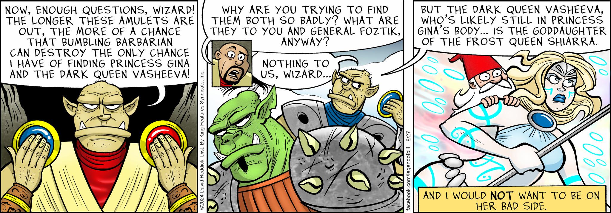 Comic book OCR: NOWWIZARD! THE LONGER THESE AMULETS ARE OUTTHE MORE OF A CHANCE THAT BUMBLING BARBARIAN CAN DESTROY THE ONLY CHANCE I HAVE OF FINDING PRINCESS GINA AND THE DARK QUEEN VASHEEVA! WHY ARE YOU TRYING TO FIND THEM BOTH SO BADLY? WHAT ARE THEY TO YOU AND GENERAL FOZTIKANYWAY? NOTHING TO USWIZARD... BUT THE DARK QUEEN VASHEEVAWHO'S LIKELY STILL IN PRINCESS GINA'S BODY... IS THE GODDAUGHTER OF THE FROST QUEEN SHIARRA. ©2024 David ReddickInc. facebook.com/legendofbill 8/27 100% 0 AND I WOULD NOT WANT TO BE ON HER BAD SIDE. NOWENOUGH QUESTIONSWIZARD ! THE LONGER THESE AMULETS ARE OUTTHE MORE OF A CHANCE THAT BUMBLING BARBARIAN CAN DESTROY THE ONLY CHANCE I HAVE OF FINDING PRINCESS GINA AND THE DARK QUEEN VASHEEVA ! WHY ARE YOU TRYING TO FIND THEM BOTH SO BADLY ? WHAT ARE THEY TO YOU AND GENERAL FOZTIKANYWAY ? NOTHING TO USWIZARD ... BUT THE DARK QUEEN VASHEEVAWHO'S LIKELY STILL IN PRINCESS GINA'S BODY ... IS THE GODDAUGHTER OF THE FROST QUEEN SHIARRA . © 2024 David ReddickDist . By King Features SyndicateInc. facebook.com/legendofbill 8/27 100 % 0 AND I WOULD NOT WANT TO BE ON HER BAD SIDE .