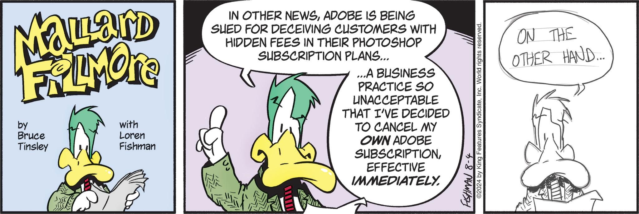 Adaptation OCR: MaLard FRAMONE by Bruce Tinsley with Loren Fishman IN OTHER NEWSADOBE IS BEING SUED FOR DECEIVING CUSTOMERS WITH HIDDEN FEES IN THEIR PHOTOSHOP SUBSCRIPTION PLANS... ...A BUSINESS PRACTICE SO UNACCEPTABLE THAT I'VE DECIDED TO CANCEL MY OWN ADOBE SUBSCRIPTIONEFFECTIVE IMMEDIATELY. FISHMAN 8-4 ©2024 by King Features SyndicateInc. World rights reserved. ON THE OTHER HAND... MaLard FRAMONE by Bruce Tinsley with Loren Fishman IN OTHER NEWSADOBE IS BEING SUED FOR DECEIVING CUSTOMERS WITH HIDDEN FEES IN THEIR PHOTOSHOP SUBSCRIPTION PLANS ... ... A BUSINESS PRACTICE SO UNACCEPTABLE THAT I'VE DECIDED TO CANCEL MY OWN ADOBE SUBSCRIPTIONEFFECTIVE IMMEDIATELY . FISHMAN 8-4 © 2024 by King Features SyndicateInc. World rights reserved . ON THE OTHER HAND ...