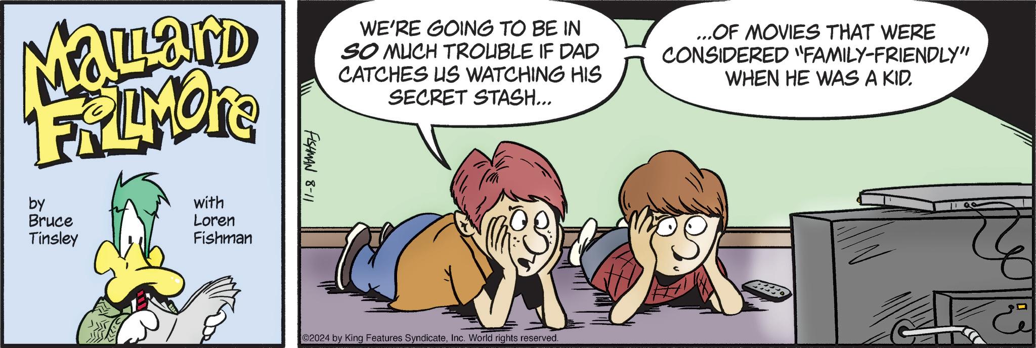 Organism OCR: Mallard FRIMOR by Bruce Tinsley ?? with Loren Fishman FISHMAN 8-11 WE'RE GOING TO BE IN SO MUCH TROUBLE IF DAD CATCHES US WATCHING HIS SECRET STASH... ...OF MOVIES THAT WERE CONSIDERED "FAMILY-FRIENDLY" WHEN HE WAS A KID. 02024 by King Features SyndicateInc. World rights reserved. Mallard FRIMOR by Bruce Tinsley ? ? with Loren Fishman FISHMAN 8-11 WE'RE GOING TO BE IN SO MUCH TROUBLE IF DAD CATCHES US WATCHING HIS SECRET STASH ... ... OF MOVIES THAT WERE CONSIDERED " FAMILY - FRIENDLY " WHEN HE WAS A KID . 02024 by King Features SyndicateInc. World rights reserved .