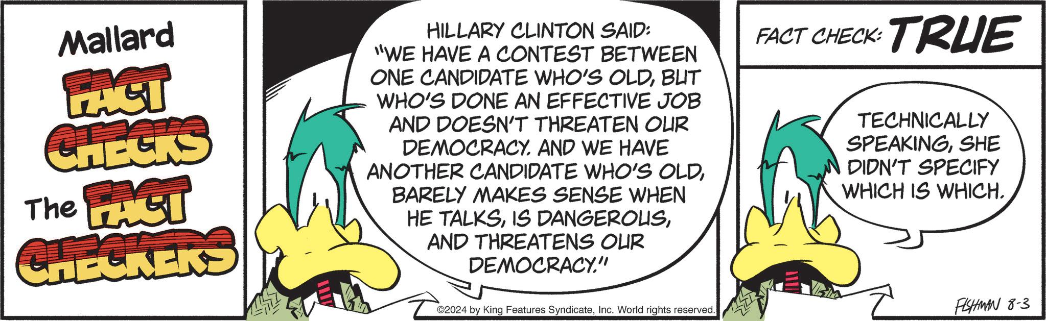 Slope OCR: Mallard PACT CHECKS The PACT CHECKERS HILLARY CLINTON SAID: "WE HAVE A CONTEST BETWEEN ONE CANDIDATE WHO'S OLDBUT WHO'S DONE AN EFFECTIVE JOB AND DOESN'T THREATEN OUR DEMOCRACY. AND WE HAVE ANOTHER CANDIDATE WHO'S OLDBARELY MAKES SENSE WHEN HE TALKSAND THREATENS OUR DEMOCRACY." FACT CHECK: TRUE TECHNICALLY SPEAKINGSHE DIDN'T SPECIFY WHICH IS WHICH. ©2024 by King Features SyndicateInc. World rights reserved. FISHMAN 8-3 Mallard PACT CHECKS The PACT CHECKERS HILLARY CLINTON SAID : " WE HAVE A CONTEST BETWEEN ONE CANDIDATE WHO'S OLDBUT WHO'S DONE AN EFFECTIVE JOB AND DOESN'T THREATEN OUR DEMOCRACY . AND WE HAVE ANOTHER CANDIDATE WHO'S OLDBARELY MAKES SENSE WHEN HE TALKSIS DANGEROUSAND THREATENS OUR DEMOCRACY . " FACT CHECK : TRUE TECHNICALLY SPEAKINGSHE DIDN'T SPECIFY WHICH IS WHICH . © 2024 by King Features SyndicateInc. World rights reserved . FISHMAN 8-3