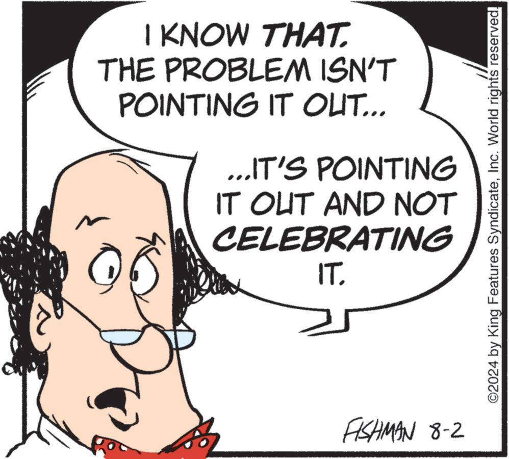 Drawing OCR: I KNOW THAT. THE PROBLEM ISN'T POINTING IT OUT... ...IT'S POINTING IT OUT AND NOT CELEBRATING IT. FISHMAN 8-2 ©2024 by King Features SyndicateInc. World rights reserved. I KNOW THAT . THE PROBLEM ISN'T POINTING IT OUT ... ... IT'S POINTING IT OUT AND NOT CELEBRATING IT . FISHMAN 8-2 © 2024 by King Features SyndicateInc. World rights reserved .