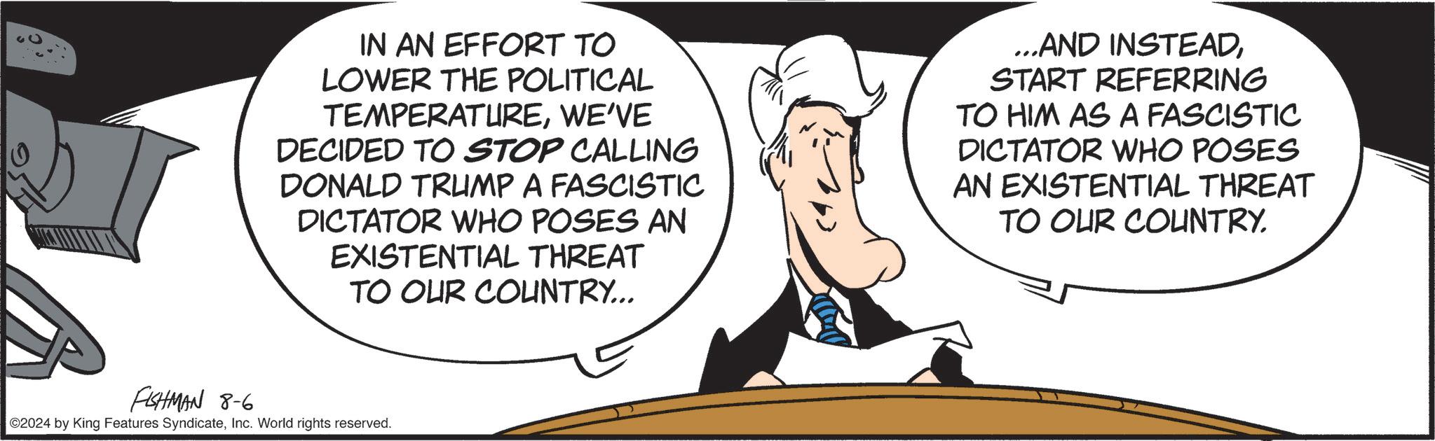 Sharing OCR: IN AN EFFORT TO LOWER THE POLITICAL TEMPERATUREWE'VE DECIDED TO STOP CALLING DONALD TRUMP A FASCISTIC DICTATOR WHO POSES AN EXISTENTIAL THREAT TO OUR COUNTRY... ...AND INSTEADSTART REFERRING TO HIM AS A FASCISTIC DICTATOR WHO POSES AN EXISTENTIAL THREAT TO OUR COUNTRY. FISHMAN 8-6 02024 by King Features SyndicateInc. World rights reserved. IN AN EFFORT TO LOWER THE POLITICAL TEMPERATUREWE'VE DECIDED TO STOP CALLING DONALD TRUMP A FASCISTIC DICTATOR WHO POSES AN EXISTENTIAL THREAT TO OUR COUNTRY ... ... AND INSTEADSTART REFERRING TO HIM AS A FASCISTIC DICTATOR WHO POSES AN EXISTENTIAL THREAT TO OUR COUNTRY . FISHMAN 8-6 02024 by King Features SyndicateInc. World rights reserved .