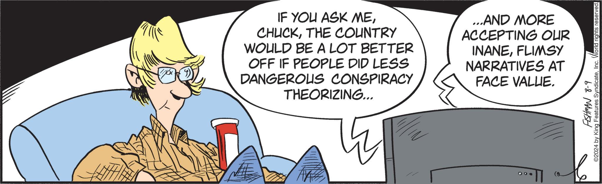 Happy OCR: IF YOU ASK METHE COUNTRY WOULD BE A LOT BETTER OFF IF PEOPLE DID LESS DANGEROUS CONSPIRACY THEORIZING... ...AND MORE ACCEPTING OUR INANEFLIMSY NARRATIVES AT FACE VALUE. 100 FISHMAN 8-9 ©2024 by King Features SyndicateInc. World rights reserved. IF YOU ASK METHE COUNTRY WOULD BE A LOT BETTER OFF IF PEOPLE DID LESS DANGEROUS CONSPIRACY THEORIZING ... ... AND MORE ACCEPTING OUR INANEFLIMSY NARRATIVES AT FACE VALUE . 100 FISHMAN 8-9 © 2024 by King Features SyndicateInc. World rights reserved .