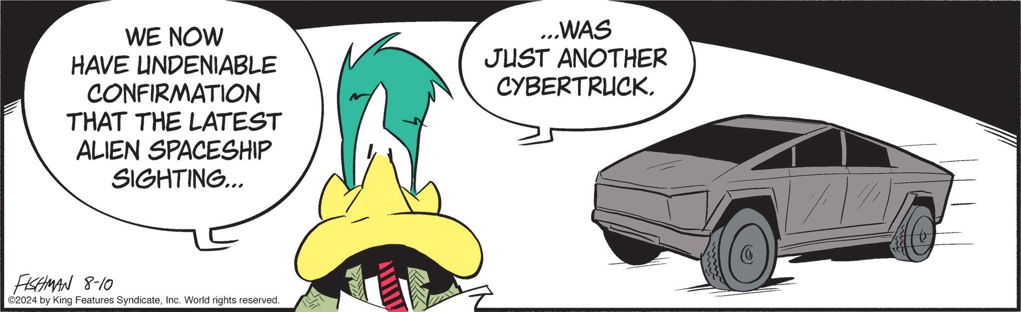 Sharing OCR: WE NOW HAVE UNDENIABLE CONFIRMATION THAT THE LATEST ALIEN SPACESHIP SIGHTING... ...WAS JUST ANOTHER CYBERTRUCK. FISHMAN 8-10 ©2024 by King Features SyndicateInc. World rights reserved. WE NOW HAVE UNDENIABLE CONFIRMATION THAT THE LATEST ALIEN SPACESHIP SIGHTING ... ... WAS JUST ANOTHER CYBERTRUCK . FISHMAN 8-10 © 2024 by King Features SyndicateInc. World rights reserved .
