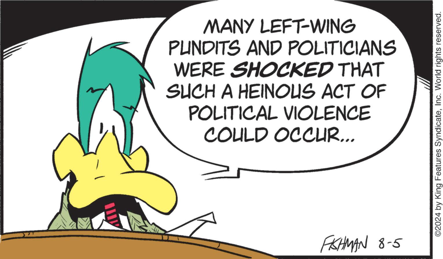 Fictional character OCR: MANY LEFT-WING PUNDITS AND POLITICIANS WERE SHOCKED THAT SUCH A HEINOUS ACT OF POLITICAL VIOLENCE COULD OCCUR... FISHMAN 8-5 ©2024 by King Features SyndicateInc. World rights reserved. MANY LEFT - WING PUNDITS AND POLITICIANS WERE SHOCKED THAT SUCH A HEINOUS ACT OF POLITICAL VIOLENCE COULD OCCUR ... FISHMAN 8-5 © 2024 by King Features SyndicateInc. World rights reserved .