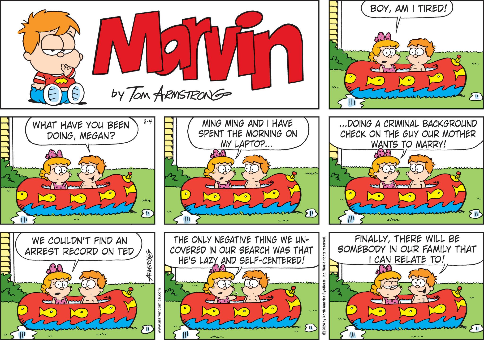 Art OCR: Na by Tom ARMSTRONG 8-4 WHAT HAVE YOU BEEN DOINGMEGAN? MING MING AND I HAVE SPENT THE MORNING ON MY LAPTOP... BOYAM I TIRED! ...DOING A CRIMINAL BACKGROUND CHECK ON THE GUY OUR MOTHER WANTS TO MARRY! WE COULDN'T FIND AN ARREST RECORD ON TED www.marvincomics.com ARMSTRONG M ? THE ONLY NEGATIVE THING WE LIN- COVERED IN OUR SEARCH WAS THAT HE'S LAZY AND SELF-CENTERED! 2024 by North America SyndicateInc. World rights reserved. M FINALLYTHERE WILL BE SOMEBODY IN OUR FAMILY THAT I CAN RELATE TO! " Na by Tom ARMSTRONG 8-4 WHAT HAVE YOU BEEN DOINGMEGAN ? MING MING AND I HAVE SPENT THE MORNING ON MY LAPTOP ... BOYAM I TIRED ! ... DOING A CRIMINAL BACKGROUND CHECK ON THE GUY OUR MOTHER WANTS TO MARRY ! WE COULDN'T FIND AN ARREST RECORD ON TED www.marvincomics.com ARMSTRONG M ? THE ONLY NEGATIVE THING WE LIN- COVERED IN OUR SEARCH WAS THAT HE'S LAZY AND SELF - CENTERED ! 2024 by North America SyndicateInc. World rights reserved . M FINALLYTHERE WILL BE SOMEBODY IN OUR FAMILY THAT I CAN RELATE TO ! "