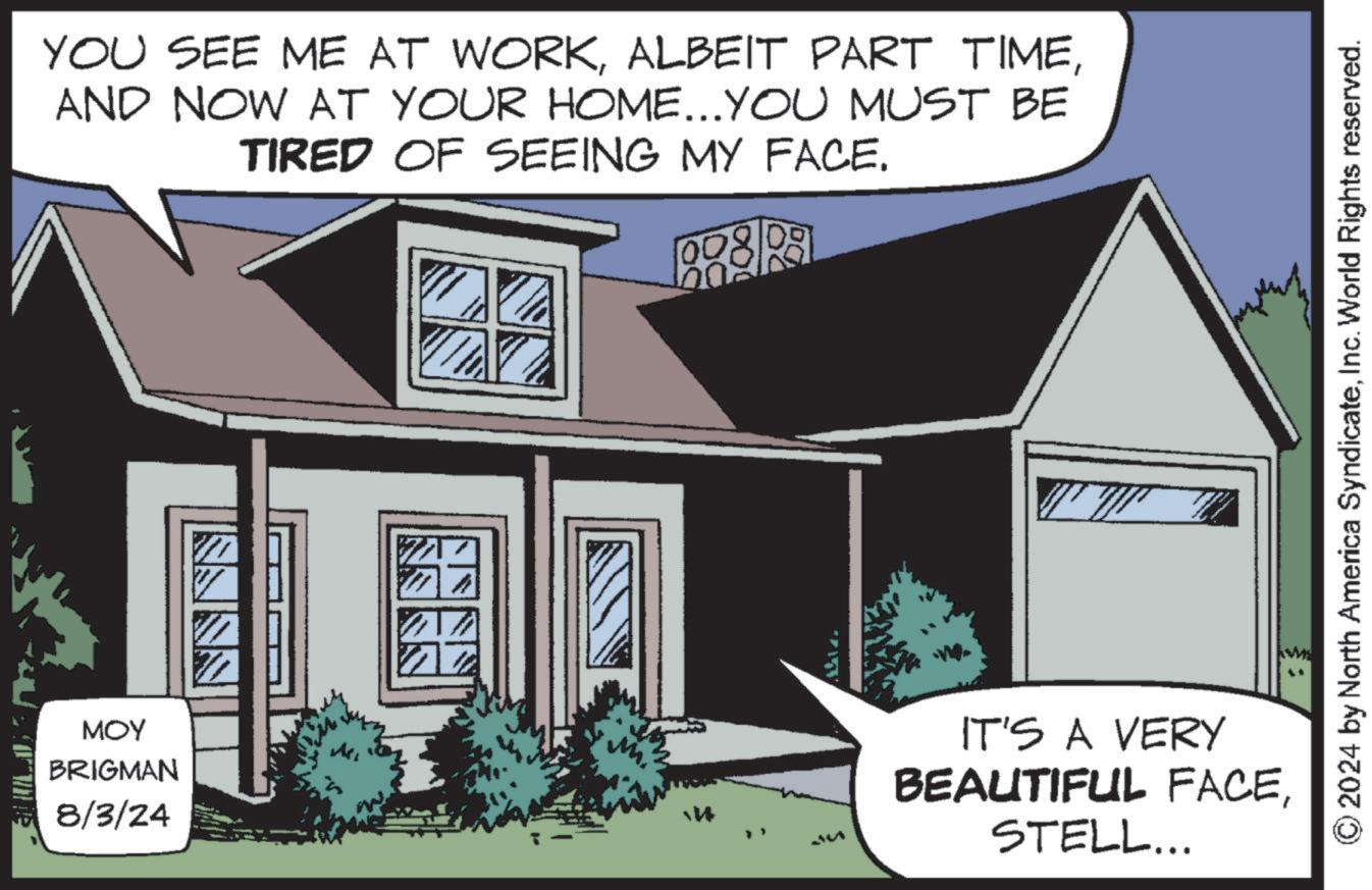 Siding OCR: YOU SEE ME AT WORKAND NOW AT YOUR HOME...YOU MUST BE TIRED OF SEEING MY FACE. ??? BRIGMAN 8/3/24 IT'S A VERY BEAUTIFUL FACESTELL... 2024 by North America SyndicateInc. World Rights reserved. YOU SEE ME AT WORKALBEIT PART TIMEAND NOW AT YOUR HOME ... YOU MUST BE TIRED OF SEEING MY FACE . ??? BRIGMAN 8/3/24 IT'S A VERY BEAUTIFUL FACESTELL ... 2024 by North America SyndicateInc. World Rights reserved .