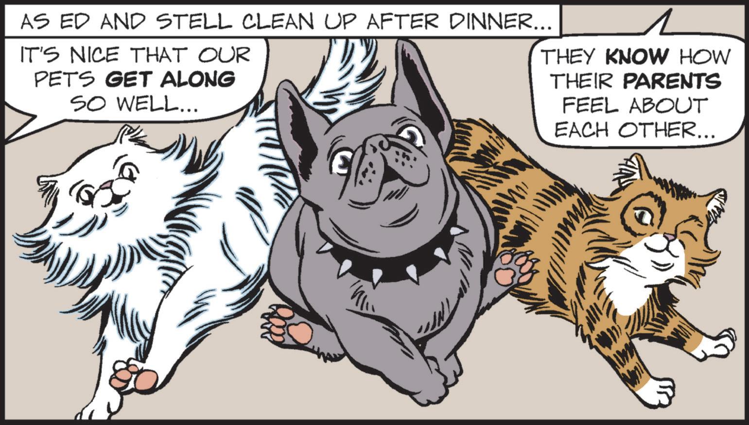 Whiskers OCR: AS ED AND STELL CLEAN UP AFTER DINNER... IT'S NICE THAT OUR PETS GET ALONG SO WELL... THEY KNOW HOW THEIR PARENTS FEEL ABOUT EACH OTHER... AS ED AND STELL CLEAN UP AFTER DINNER ... IT'S NICE THAT OUR PETS GET ALONG SO WELL ... THEY KNOW HOW THEIR PARENTS FEEL ABOUT EACH OTHER ...