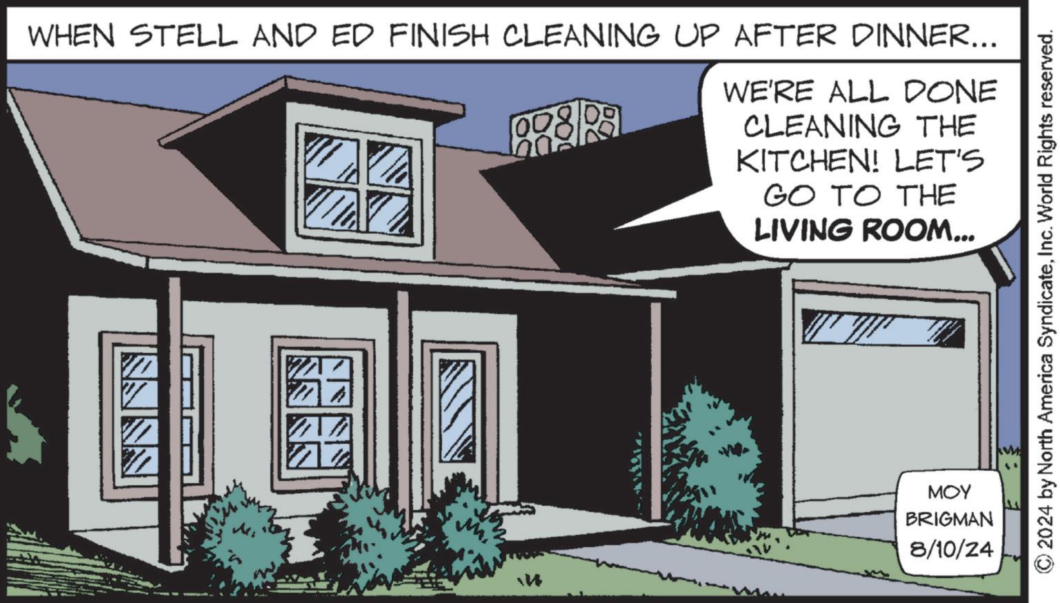 Art OCR: WHEN STELL AND ED FINISH CLEANING UP AFTER DINNER... 00 WE'RE ALL DONE CLEANING THE KITCHEN! LET'S GO TO THE LIVING ROOM... NNNN ? © 2024 by North America SyndicateInc. World Rights reserved. MOY BRIGMAN 8/10/24 WHEN STELL AND ED FINISH CLEANING UP AFTER DINNER ... 00 WE'RE ALL DONE CLEANING THE KITCHEN ! LET'S GO TO THE LIVING ROOM ... NNNN ? © 2024 by North America SyndicateInc. World Rights reserved . MOY BRIGMAN 8/10/24