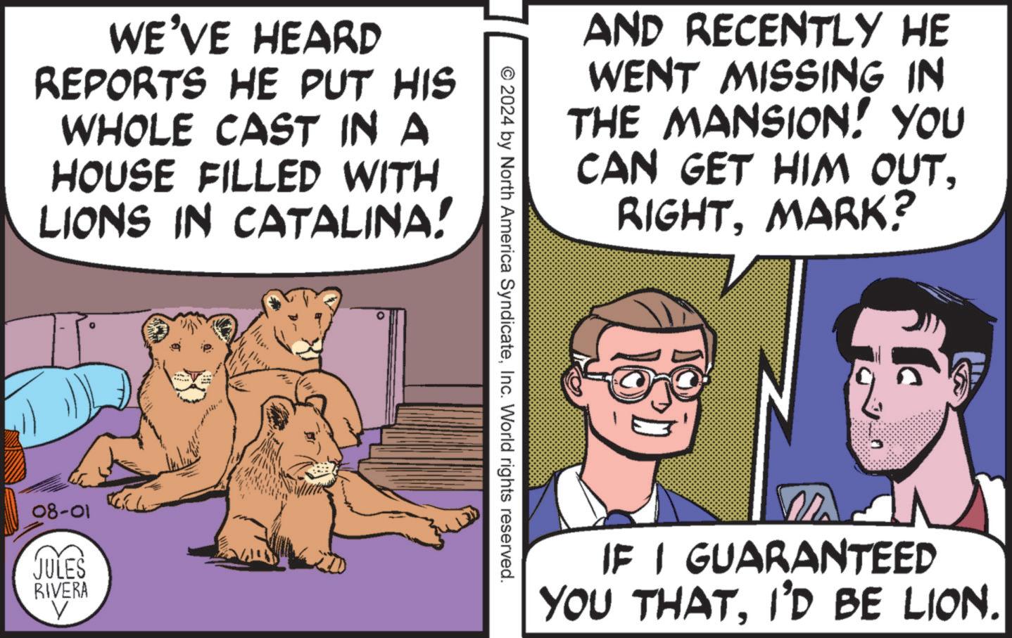 Comic book OCR: WE'VE HEARD REPORTS HE PUT HIS WHOLE CAST IN A HOUSE FILLED WITH LIONS IN CATALINA! 08-01 JULES RIVERA V AND RECENTLY HE WENT MISSING IN THE MANSION! YOU CAN GET HIM OUTMARK? © 2024 by North America SyndicateInc. World rights reserved. IF I GUARANTEED YOU THATI'D BE LION. WE'VE HEARD REPORTS HE PUT HIS WHOLE CAST IN A HOUSE FILLED WITH LIONS IN CATALINA ! 08-01 JULES RIVERA V AND RECENTLY HE WENT MISSING IN THE MANSION ! YOU CAN GET HIM OUTMARK ? © 2024 by North America SyndicateInc. World rights reserved . IF I GUARANTEED YOU THATI'D BE LION .