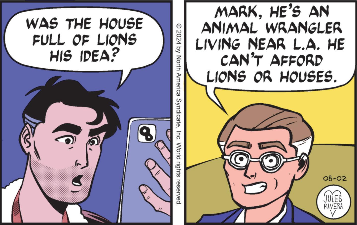 Jaw OCR: WAS THE HOUSE FULL OF LIONS HIS IDEA? MARKHE'S AN ANIMAL WRANGLER LIVING NEAR L.A. HE CAN'T AFFORD LIONS OR HOUSES. © 2024 by North America SyndicateInc. World rights reserved. 8 08-02 JULES RIVERA V WAS THE HOUSE FULL OF LIONS HIS IDEA ? MARKHE'S AN ANIMAL WRANGLER LIVING NEAR L.A. HE CAN'T AFFORD LIONS OR HOUSES . © 2024 by North America SyndicateInc. World rights reserved . 8 08-02 JULES RIVERA V