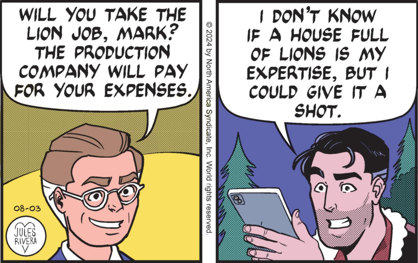Parallel OCR: WILL YOU TAKE THE LION JOBMARK? THE PRODUCTION COMPANY WILL PAY FOR YOUR EXPENSES. 08-03 JULES RIVERA V I DON'T KNOW IF A HOUSE FULL OF LIONS IS MY EXPERTISEBUT I COULD GIVE IT A SHOT. © 2024 by North America SyndicateInc. World rights reserved. WILL YOU TAKE THE LION JOBMARK ? THE PRODUCTION COMPANY WILL PAY FOR YOUR EXPENSES . 08-03 JULES RIVERA V I DON'T KNOW IF A HOUSE FULL OF LIONS IS MY EXPERTISEBUT I COULD GIVE IT A SHOT . © 2024 by North America SyndicateInc. World rights reserved .