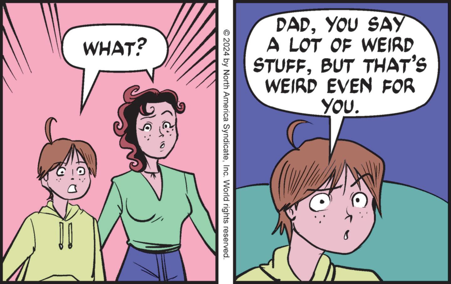 Happy OCR: WHAT? DADYOU SAY A LOT OF WEIRD STUFFBUT THAT'S WEIRD EVEN FOR YOU. © 2024 by North America SyndicateInc. World rights reserved. WHAT ? DADYOU SAY A LOT OF WEIRD STUFFBUT THAT'S WEIRD EVEN FOR YOU . © 2024 by North America SyndicateInc. World rights reserved .