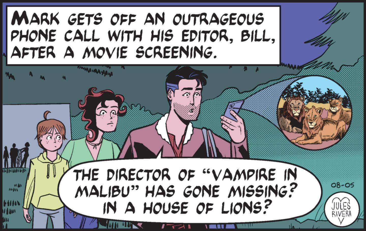Font OCR: MARK GETS OFF AN OUTRAGEOUS PHONE CALL WITH HIS EDITORAFTER A MOVIE SCREENING. MA W HIN THE DIRECTOR OF "VAMPIRE IN MALIBU” HAS GONE MISSING? IN A HOUSE OF LIONS? 08-05 JULES RIVERA V MARK GETS OFF AN OUTRAGEOUS PHONE CALL WITH HIS EDITORAFTER A MOVIE SCREENING . MA W HIN THE DIRECTOR OF " VAMPIRE IN MALIBU ” HAS GONE MISSING ? IN A HOUSE OF LIONS ? 08-05 JULES RIVERA V