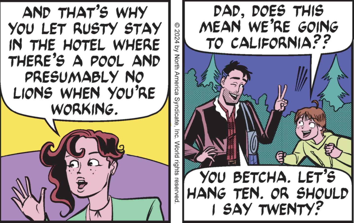 Humour OCR: AND THAT'S WHY YOU LET RUSTY STAY IN THE HOTEL WHERE THERE'S A POOL AND PRESUMABLY NO LIONS WHEN YOU'RE WORKING. DADDOES THIS MEAN WE'RE GOING TO CALIFORNIA?? © 2024 by North America SyndicateInc. World rights reserved. YOU BETCHA. LET'S HANG TEN. OR SHOULD I SAY TWENTY? AND THAT'S WHY YOU LET RUSTY STAY IN THE HOTEL WHERE THERE'S A POOL AND PRESUMABLY NO LIONS WHEN YOU'RE WORKING . DADDOES THIS MEAN WE'RE GOING TO CALIFORNIA ?? © 2024 by North America SyndicateInc. World rights reserved . YOU BETCHA . LET'S HANG TEN . OR SHOULD I SAY TWENTY ?