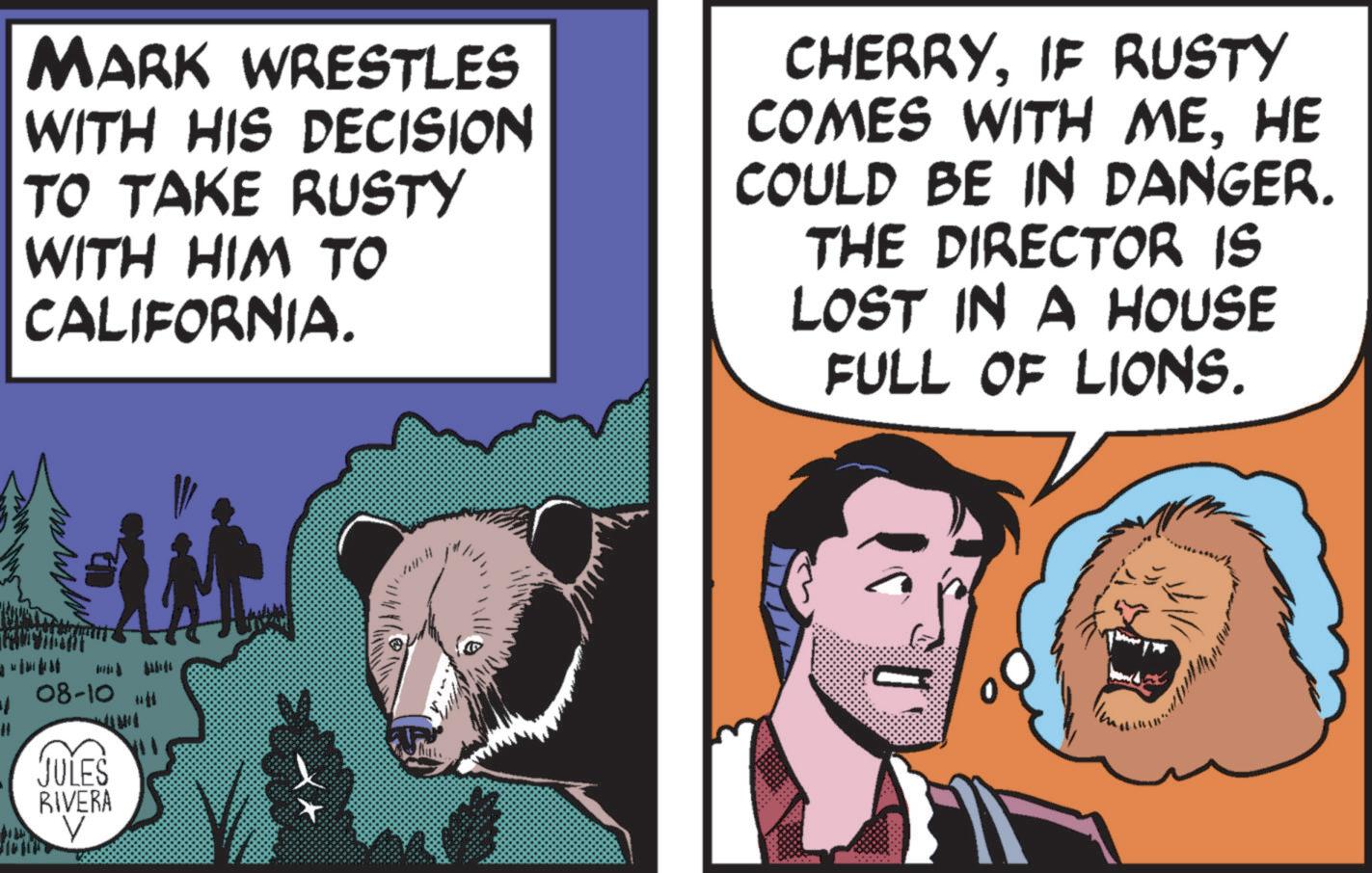 Pleased OCR: ?? MARK WRESTLES WITH HIS DECISION TO TAKE RUSTY WITH HIM TO CALIFORNIA. CHERRYIF RUSTY COMES WITH MEHE COULD BE IN DANGER. THE DIRECTOR IS LOST IN A HOUSE FULL OF LIONS. 08-101111 JULES RIVERA NIT V ?? MARK WRESTLES WITH HIS DECISION TO TAKE RUSTY WITH HIM TO CALIFORNIA . CHERRYIF RUSTY COMES WITH MEHE COULD BE IN DANGER . THE DIRECTOR IS LOST IN A HOUSE FULL OF LIONS . 08-101111 JULES RIVERA NIT V