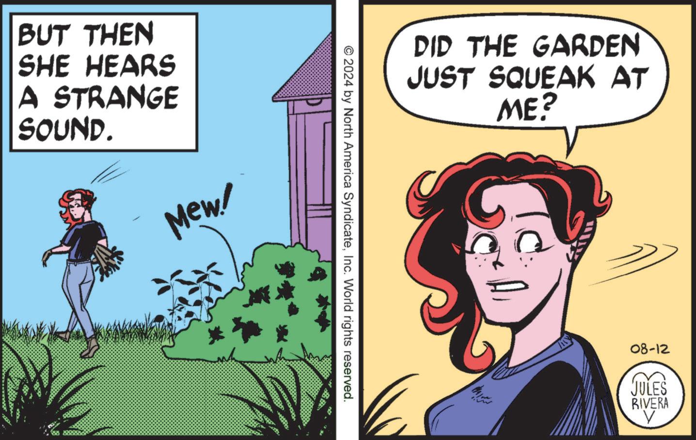 Comic book OCR: BUT THEN SHE HEARS A STRANGE SOUND. Mew! © 2024 by North America SyndicateInc. World rights reserved. DID THE GARDEN JUST SQUEAK AT ME? 08-12 JULES RIVERA V BUT THEN SHE HEARS A STRANGE SOUND . Mew ! © 2024 by North America SyndicateInc. World rights reserved . DID THE GARDEN JUST SQUEAK AT ME ? 08-12 JULES RIVERA V